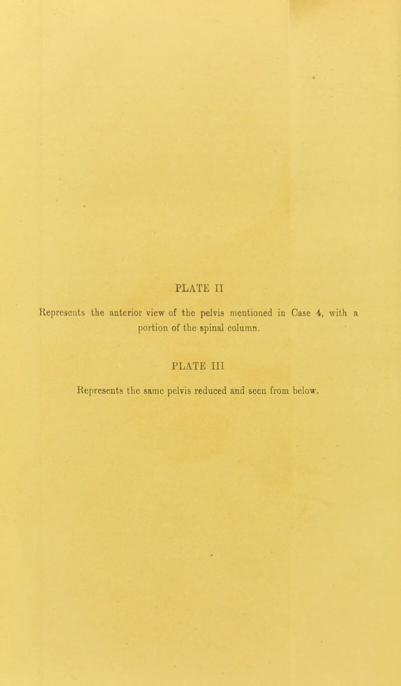 PLATE II Represents the anterior view of tlie pelvis mentioned in Case 4, with a portion of the spinal column. PLATE III Represents the same pelvis reduced and seen from below.