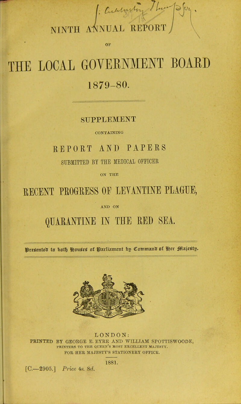 NINTH ANNUAL REPORT) OF THE LOCAL GOVERNMENT BOARD 1879-80. SUPPLEMENT CONTAINING REPORT AND PAPERS SUBMITTED BY THE MEDICAL OPFICER ON THE EECENT PROGRESS OF LBTAmNE PLAGUE, ASI) ON QUARANTINE IN THE RED SEA. ^PKrienteii ta iot^ ^mUti at ^parltantnrt Cflmmanii of ^tt dKajcSts. LONDON: FEINTED BY GEORGE E. EYEE AND WILLIAM SPOTTISWOODE, PRINTERS TO THK QTTEEn's MOST EXCELLENT MAJESTY. FOR HEB, MAJESTY'S STATIONERY OFFICE. 1881. [C—2905.] Price 4s. 8d. L