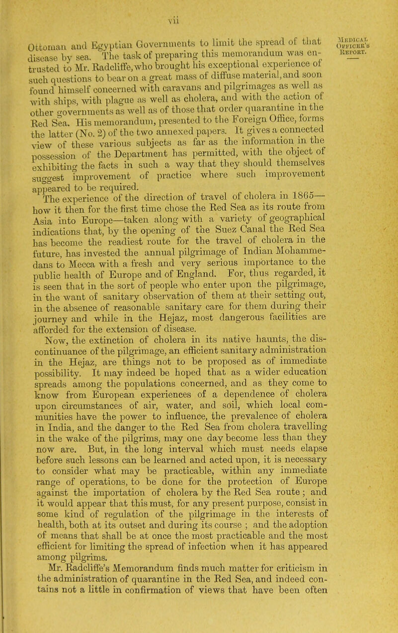 vu Ottoman and Egyptiau Governments to limit the spread of that ^^f.^^^^ disease by sea. 'J'he task of preparing this memorandum waa en- ubpoet. trusted to Mr. EadcHffe,who brought his exceptional experience ot such questions to bear on a great mass of difluse material,and soon found himself concerned with caravans and pilgrimages as well as with ships, mth plague as well as cliolera, and with the action ot other governments as well as of those that order quarantine m the Ked Sea. His memorandum, presented to the Foreign Ofhce, forms th- latter (No. 2) of the two annexed papers. It gives a connected xiew of these various subjects as far as the information m the possession of the Department has permitted, with the object of exhibitino- the fixcts in such a way that they should themselves suggest improvement of practice where such improvement appeared to be required. The experience of the direction of travel of cholera m 1865— how it then for the first time chose the Ked Sea as its route from Asia into Europe—taken along with a variety of geographical indications that, by the opening of the Suez Canal the Ked Sea has become the readiest route for the travel of cholera in the futui-e, has invested the annual pilgrimage of Indian Mohamme- dans to Mecca with a fresh and very serious importance to the public health of Europe and of England. For, thus regarded, it is seen that in the sort of people who enter upon the pilgrimage, in the want of sanitary observation of them at their setting out, in the absence of reasonable sanitary care for them during their journey and while in the Hejaz, most dangerous facilities are afforded for the extension of disease. Now, the extinction of cholera in its native havmts, tlie dis- continuance of the pilgrimage, an efficient sanitary administration in the Hejaz, are things not to be proposed as of immediate possibility. It may indeed be hoped that as a wider education spreads among the populations concerned, and as they come to know from European experiences of a dependence of cholera upon circumstances of air, water, and soil, which local com- munities have the power to influence, the prevalence of cholera in India, and the danger to the Red Sea from cholera travelling in the wake of the pilgrims, may one day become less than they now are. But, in the long interval which must needs elapse before such lessons can be learned and acted upon, it is necessary to consider what may be practicable, within any immediate range of operations, to be done for the protection of Europe against the importation of cholera by the Red Sea route ; and it would appear that this must, for any present purpose, consist in some kind of regulation of the pilgrimage in the interests of health, both at its outset and during its course ; and the adoption of means that shall be at once the most practicable and the most efficient for limiting the spread of infection when it has appeared among pilgrims. Mr. Radcliffe's Memorandum finds much matter for criticism in the administration of quarantine in the Red Sea, and indeed con- tains not a little in confirmation of views that have been often
