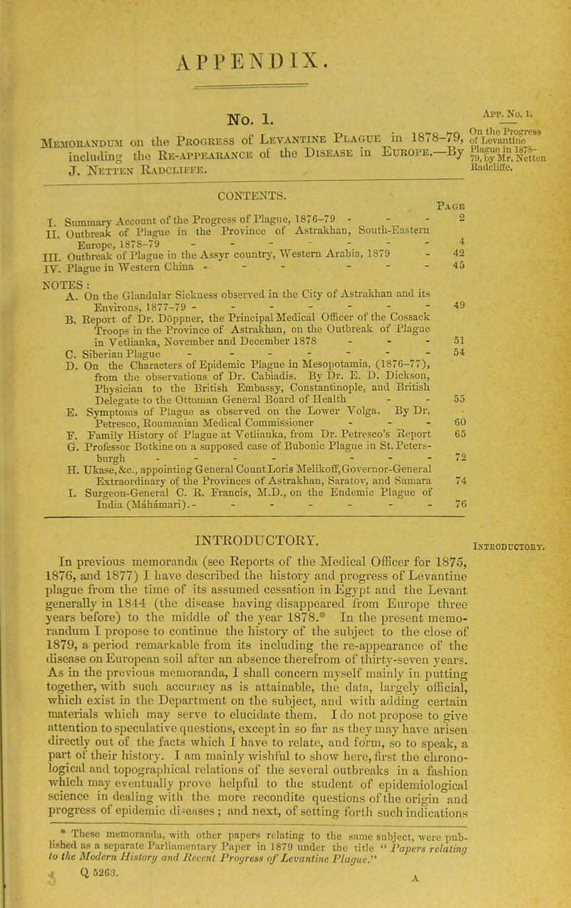 APPENDIX. No. 1. ^''-i^'^-'- „ r -n • ^o>^o hrn the Progress JMejiorandum on the Progress of Levantine Plague m l«/8-7y, of Levantine including the Re-appearance of the Disease in Europe.—By i.jl'f^Jli^/j^J^t,^ J, Netten Radcltfi^e. Radcliiie. CONTENTS. Page I. Siunmaiy Account of the Progress of Plague, 1876-79 - - - 2 II. Outbreak of Plague iu the Province of Astrakhan, South-Easteru Europe, 1S7S-79 4 III. Outbreak of Plague in the Assyr country, Western Arabia, 1879 - 42 IV. Plague in Western China - - - - - - 45 NOTES: A. On the Glandular Sickness observed in the City of Astrakhan and its Environs, 1877-79 ------- 49 B. Eeport of Dr. Doppner, the Principal Medical Officer of the Cossack Troops in the Province of Asti-akhan, on the Outbreak of Plague in Vetlianka, November and December 1878 - - - .51 C. Siberian Plague - .-----54 D. On the Characters of Epidemic Plague in Mesopotamia, (1876-77), from the observations of Dr. Cabiadis. By Dr. E. D. Dickson, Physician to the British Embassy, Constantinople, and British Delegate to the Ottoman General Board of Health - - 55 E. Symptoms of Plague as observed on the Lower Volga. By Dr. Petresco, Roumanian Medical Commissioner - - - 60 P. Pamily History of Plague at Vetlianka, from Dr. Petresco's Seport 65 G. Professor Botkineon a supposed case of Bubonic Plague in St. Peters- burgh __.72 H. Ukase,&c., appointing General CountLoris Melikoff,Governor-General Extraordinary of the Provinces of Astrakhan, Saratov, and Samara 74 I. Surgeon-General C. R. Prancis, M.D., on the Endemic Plague of India (Mahamari).- - - - - - - 76 INTRODUCTORY. In previous memoranda (see Reports of the Medical Officer for 1875, 1876, and 1877) I have described the history and progress of Levantine plague from the time of its assumed cessation in Egypt and the Levant generally in 1844 (the disease having disappeared from Europe three years before) to the middle of the year 1878.® In the present memo- randiam I propose to continue the history of the subject to the close of 1879, a period remarkable from its including the re-appearance of the disease on European soil after an absence therefrom of thirty-seven years. As in the previous memoranda, I shall concern myself mainly in putting together, with such accuracy as is attainable, the data, largely official, Tvhich exist in the Department on the subject, and with adding cez'tain materials which may serve to elucidate them. I do not propose to give attention to speculative questions, except in so far as they may have arisen directly out of the facts which I have to relate, and form, so to speak, a part of their history. I am mainly wishful to show here, first the chrono- logical and topographical relations of tlie several outbreaks in a fashion which may eventually prove helpful to the student of epidemiological science in dealing with the more recondite questions of the oritrin and progress of epidemic di-euses; and next, of setting forth such indications Inteoductoet. * These memoranda, with other papers relating to the same subject, were pub- lished as a separate Parliamentary Paper in 1879 under the title Papers relating to the Modern History and Itecent Progress of Levantine Plague. J Q 5263. .
