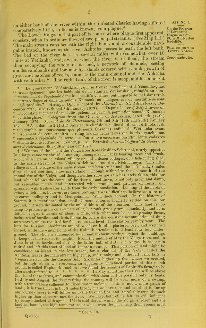 on either bank of the river within the infected district having suffered Apf^o. i. comparatively little, so far as is known, from plague.* On ti>^e Pro^^^^^^^ The Lower Volga in that part of its course where plague hrst appearea, Plague in 1878- consists, when in ordinary flow, of two principal streams. (.S'eeMap III.) ^^yM^^-Gotten The main stream runs beneath the right bank, and a considerable navi- _^ sable branch, known as the river Achtuba, passes beneath the left bank P^lagub ok^thb The bed of the river here is several miles wide (somewhat over 10 miles at Vetlianka) and, except when the river is in flood, the stream Topography. &c. then occupying the whole of its bed, a network of channels, passing amidst sandbanks and low marshy islands covered with a rank growth oi grass and patches of reeds, connects the main channel and the Achtuba with each other.f The right bank of the river is steep, and has a height *  Le gouverneur [d'Astrakhan], qui se trouve actuellement h Yenotaiev, fait  savoir e£ralement que les habitants de la stanitza Vetlianskaia, refugies au com- '•- menoement de I'epidemie dans les localites voisines, ont importe le mal dans trois  autres villages et dans un oulous Kalmouk, ou quelques cas de mortalite se sont « deja produits. Messager Officiel quoted by Journal de St. Petersbourcj, De- cember 27tli, 1878 (7tli and 8th January 1879).  Depuis le ler (ISth) Janvier on « n'a constate aucim cas de maladie epidemique parml la population nomade Kalmouke  et Khirghize. Telegram from the Governor of Astrakhan, dated 5th (17th) January 1879. Journal de St. Petersbourg, 7th and 8th (19th and 20th) January 1879.  A la date du 2 (14th) Janvier, le ciief de la police du district d'Enotaievsk  telegraphic au gouverneur que plusieurs Cosaques enfiiis de Wetlianka avant  I'isolement de cette stanitza et refugies dans leurs terres sur la rive gauche, ont  succombe a I'epidemie, de sorte que I'on trouve encore aujourd'hui leurs cadavres  etendu de cote et d'autre. (Zuber, p. 118. Extrait du Journal Officiel du Gouverne- meiit d'Astrakhan, 6th (18th) Janvier 1879. t  We crossed the bed of the Volga from Kosakinski to Selitrenoi, nearly opposite. In a large canoe we threaded our way amongst sand banks bearing trees and brush- wood, with here an occasional village or half-a-dozen cottages, or a fish-curing shed, to the main stream of the Volga, which we crossed at Ntchuchneya. This little village is on the edge of the main stream, and between it and the left bank, 8 miles distant in a direct line, is low marsh land. Though within less than a month of the annual rise of the Volga, and though neither snow nor rain has lately fallen, this low land, which follows the course of the river up and down, is not only greeu and damp, but resembles marsh land, intersected with swamps and patches of reeds, and sprinkled with ftesh-water shells from the early inundation. Looking at the herds of swine, which here, however, are tame, rooting, it was difficult to believe we were not on corresponding ground in Mesopotamia. Wild duck abound. In the history of Sarepta it is mentioned that small German colonies formerly settled on this low ground, but were decimated by the imhealthiness of the situation. This land is too damp to produce grain on any part of it, but rank grass gi'ows abundantly, and it is dotted over, at intervals of about a mile, with what may be called grazing farms, inclosures of hurdles, and sheds for cattle, where the constant accumulation of dung unremoved, unless required for fuel, raises the level of the station year by year. The huts for Russian inhabitants ai-e of wood, or hurdle plastered over, and wretched indeed, while the winter home of the Kalmuk attendants is at least four feet under- ground. The whole is surrounded by an embankment resting against the buildings to keep out the river at its height. From the middle of May the Volga rises, and in June is at its height, and during the latter half of July and August it has again retired and left this tract of land still more a swamp. This portion of land might bo considered an island in the low season, for a channel of the Volga, called the Achtuba, leaves the main stream higher up, and running under the left -bank falls as a separate river into the Caspian Sea. Six miles higher up than where we crossed, but through which we recrossed, an apparently undefined portion of this marsh ground is called Kapitanski, and on it we found the remains of LapiroflPs farm,* to be afterwards referred to. ****** In May and June the river will be above the site of these farms, and communication with them will be possible only by boats. In July and August, the river retii-iiig, the country will be even more of a swamp, with a temperature sufficient to ripen water melons. This is not a mere patch of land ; it is true that it is but 8 miles broad, but wc have seen and heard of it during our journey here ; it will follow us to the Caspian Sea, and it probably extends much higher up than where we met the river. We have, both of us, felt its evil influence by being attacked with ague. If it is said that in winter the Volga is frozen and the land ice bound, the high temperature at which even the poor keep their rooms must * See p. 19. Q 5263. B