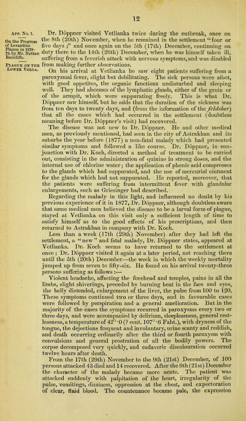 App. No. 1. Dr. Doppner visited Vetlianka twice during the outbreak, once on OntheProgress (20th) November, when he remained in the settlement four or of^evantine five days and once again on the 5th (17th) December, continuing on 79,byMr.Netten duty there to the 14th (26th) December, when he was himself taken ill, Hadclifie^ suffering from a feverish attack with nervous symptoms, and was disabled Plague on thb from making further observations. Lower Volga. Qj^ j^jg ai.pjy^l Vetlianka he saw eight patients suffering from a paroxysmal fever, slight but debilitating. The sick persons were afoot, with good appetites, the organic functions undisturbed and sleeping well. They had abcesses of the lymphatic glands, either of the groin or of the armpit, which were suppurating freely. This is what Dr. Doppner saw himself, but he adds that the duration of the sickness was from ten days to twenty days, and (from the information of the felclsher) that all the cases which had occurred in the settlement (doubtless meaning before Dr. Doppner's visit) had recovered. The disease was not new to Dr. Doppner. lie and other medical men, as previously mentioned, had seen in the city of Astrakhan and its suburbs the year before (1877) a non-fatal malady which had presented, similar symptoms and followed a like course. Dr. Doppner, in con- junction with Dr. Koch, directed a method of treatment to be carried out, consisting in the administration of quinine in strong doses, and the internal use of chlorine Avater; the application of phenic acid compresses to the glands which had suppurated, and the use of mercurial ointment for the glands which had not suppurated. He reported, moreover, that the patients were suffering from intermittent fever with glandular enlargements, such as Griesinger had described. Regarding the malady in this light, and influenced no doubt by his previous experience of it in 1877, Dr. Doppner, although doubtless aware that some medical men believed the disease to be a larval form of plague, stayed at Vetlianka on this visit only a sutficient length of time to satisfy himself as to the good effects of his prescriptions, and then returned to Astrakhan in company with Dr. Koch. Less than a week (17th (29th) November) after they had left the settlement, a *' new  and fatal malady, Dr. Doppner states, appeared at Vetlianka. Dr. Koch seems to have returned to the settlement at once ; Dr. Doppner visited it again at a later period, not reaching there until the 5th (20th) December—the week in which the weekly mortality jumped up from seven to fifty-six. He found on his arrival twenty-three persons suffering as follows :— Violent headache, affecting the forehead and temples, pains in all the limbs, slight shiverings, preceded by burning heat in the face and eyes, the belly distended, enlargement of the liver, the pulse from 100 to 120. These symptoms continued two or three days, and in favourable cases were followed by perspiration and a general amelioration. But in the majority of the cases the symptoms recurred in paroxysms every two or three days, and were accompanied by delirium, sleeplessness, general rest- lessness, a temperature of 42°-0 (? cent. 107° 6 Faht.), with dryness of the tongue, the dejections frequent and involuntary, urine scanty and reddish, and death occurring ordinarily after the third or fourth paroxysm with convulsions and general prostration of all the bodily powers. The corpse decomposed very quickly, and cadaveric discolouration occurred twelve hours after death. From the 17th (29th) November to the 9th (21st) December, of 100 persons attacked 43 died and 14 recovered. After the 9th (21st) December the character of the malady became more acute. The patient was attacked suddenly with palpitation of the heart, irregularity of the pulse, vomitings, dizziness, oppression at the chest, and expectoration of clear, fluici blood. The countenance became pale, the expression