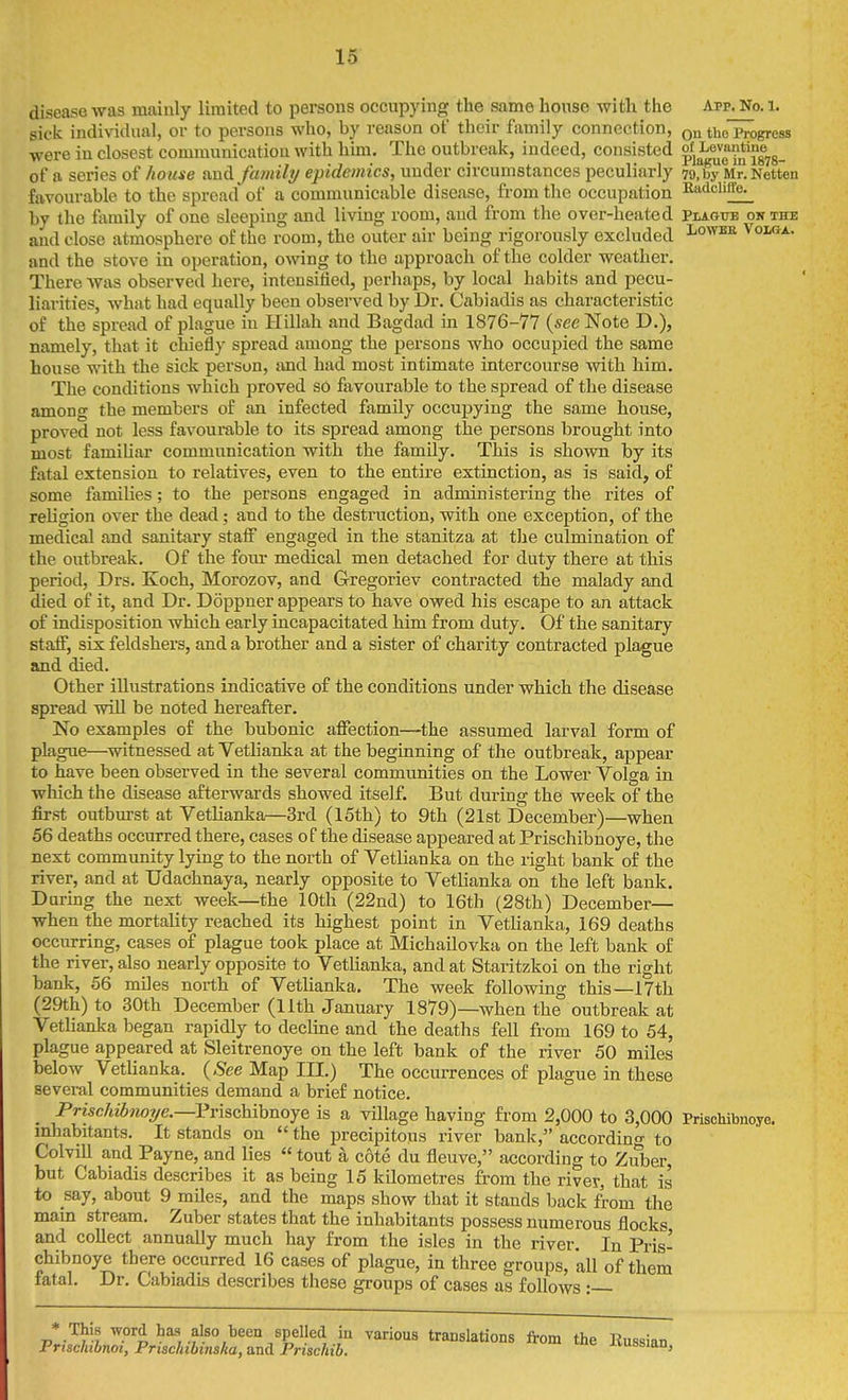 disease was mainly limited to persons occupying the same house with the App. No. i. sick individual, or to persons who, by reason of their family connection, the Progress were in closest communication with hun. The outbreak, indeed, consisted ^^^^Jo^^^Jgys- of a series of house and family epidemics, under circumstances peculiarly 79, by Mr. Netten favourable to the spread of a communicable disease, from the occupation Ru-ticliffe^ by the family of one sleeping and living room, and from the over-heated Plaotte on the and close atmosphere of the room, the outer air being rigorously excluded i^o^» Volga. and the stove in operation, owing to the approach of the colder weather. There was observed here, intensified, perhaps, by local habits and pecu- liarities, what had equally been observed by Dr. Cabiadis as characteristic of the spread of plague in Hillah and Bagdad in 1876-77 (see Note D.), namely, that it chiefly spread among the persons who occupied the same house with the sick person, and had most intimate intercourse with him. The conditions which proved sO favourable to the spread of the disease among the members of an infected family occupying the same house, proved not less favourable to its spread among the persons brought into most famiUai- communication with the family. This is shown by its fatal extension to relatives, even to the entire extinction, as is said, of some famiUes; to the persons engaged in administering the rites of religion over the dead; and to the destniction, with one exception, of the medical and sanitary staff engaged in the stanitza at the culmination of the outbreak. Of the four medical men detached for duty there at this period, Drs. Koch, Morozov, and Gregoriev contracted the malady and died of it, and Dr. Doppner appears to have owed his escape to an attack of indisposition which early incapacitated him from duty. Of the sanitary staff, six feldshers, and a brother and a sister of charity contracted plague and died. Other illustrations indicative of the conditions under which the disease spread will be noted hereafter. No examples of the bubonic affection—the assumed larval form of plague—^witnessed at Vetlianka at the beginning of the outbreak, appear to have been observed in the several communities on the Lower Volga in which the disease afterwards showed itself. But during the week of the first outburst at Vetlianka—3rd (15th) to 9th (21st December)—when 56 deaths occurred there, cases of the disease appeared at Prischibnoye, the next community lying to the north of Vetlianka on the right bank of the river, and at Udachnaya, nearly opposite to Vetlianka on the left bank. During the next week—the 10th (22nd) to 16th (28th) December— when the mortality reached its highest point in VetUanka, 169 deaths occurring, cases of plague took place at Michailovka on the left bank of the river, also nearly opposite to Vetlianka, and at Staritzkoi on the right bank, 56 miles north of Vetlianka, The week following this—17th (29th) to 30th December (11th January 1879)—when the outbreak at Vetlianka began rapidly to decline and the deaths fell from 169 to 54, plague appeared at Sleitrenoye on the left bank of the river 50 miles below Vetlianka. {See Map III.) The occurrences of plague in these several communities demand a brief notice. _ Prischibnoye.—PrischihnojQ is a village having from 2,000 to 3,000 Prischibnoye. inhabitants. It stands on the precipitous river bank, accordino- to Colvill and Payne, and lies tout a cote du fleuve, according to Ziiber, but Cabiadis describes it as being 15 kdometres from the river, that is to say, about 9 mUes, and the maps show that it stands back from the mam stream. Zuber states that the inhabitants possess numerous flocks and collect annually much hay from the isles in the river. In Pris- chibnoye there occurred 16 cases of plague, in three groups, all of them fatal. Dr. Cabiadis describes these groups of cases as follows : * This word has also been spelled in various translations from the Kussian Prischibnot, Priachibtnska, and Prischib. J-vussian,