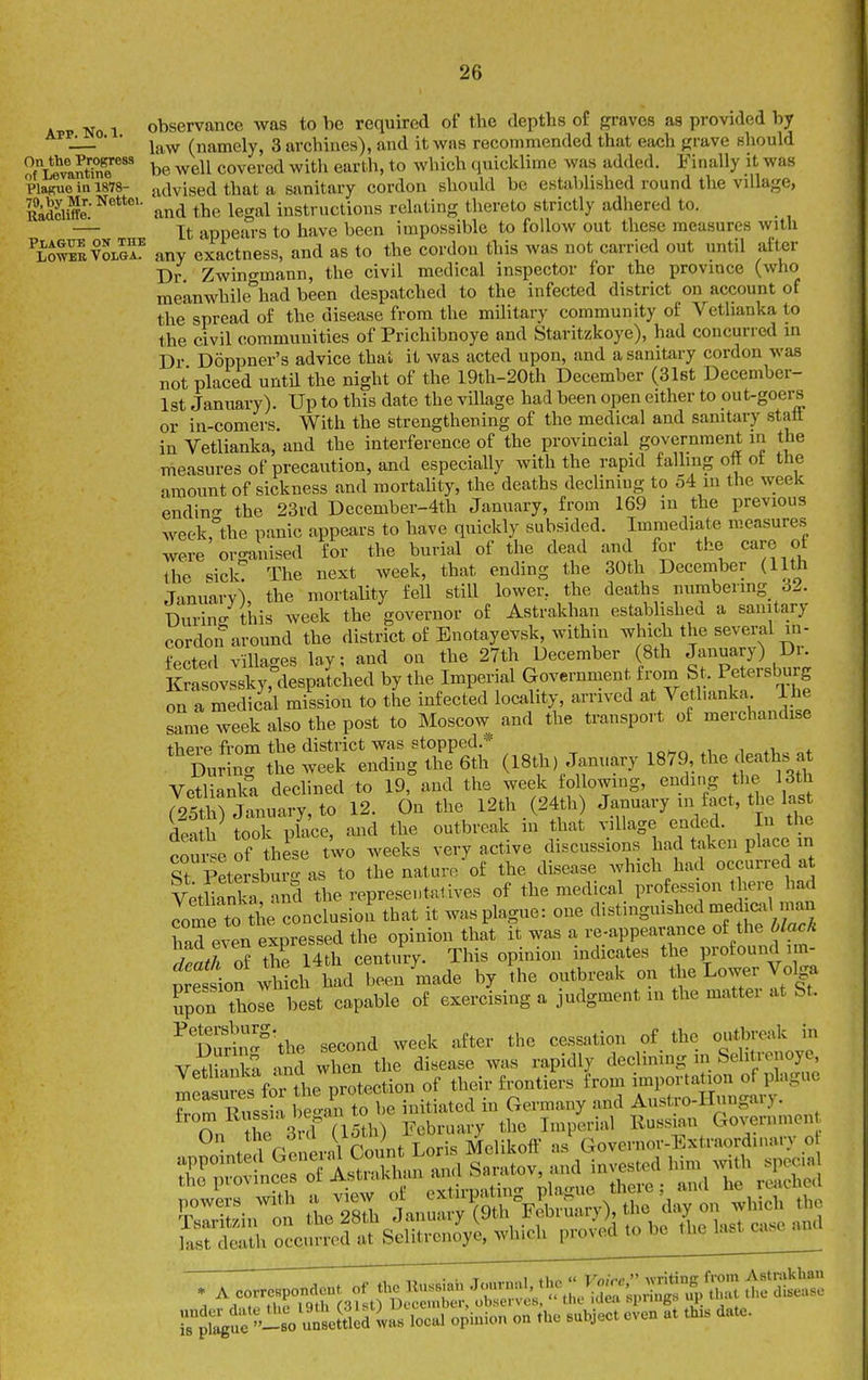 No 1 observance was to be required of the depths of graves as provided by • ■ i^yf (namely, 3 archiries), and it was recommended that each grave should o°li\antZ'^''* be well covered with earth, to which quicklime was added. Finally it was Plague ill 1878- advised that a sanitary cordon should be established round the village, Kiiffl:^' and the legal iustructious relating thereto strictly adhered to. — It -ippears to have been impossible to follow out these measures with ^LSvoL^r any exactness, and as to the cordon this was not carried out until aft_er Dr. Zwingmann, the civil medical inspector for the province (who meanwhile had been despatched to the infected district on account of the spread of the disease from the military community of Vetlianka to the civil communities of Prichibnoye and Staritzkoye), had concurred in Dr Doppner's advice that it was acted upon, and a sanitary cordon was not placed until the night of the 19th-20th December (3l6t December- 1st January). Up to this date the village had been open either to out-goers or in-comers With the strengthening of the medical and sanitary stall in Vetlianka, and the interference of the provincial government in the measures of precaution, and especially with the rapid falling ott ot the amount of sickness and mortahty, the deaths declining to 54 in the week endin'T the 23rd Dccember-4th January, from 169 in the previous week,''the panic appears to have quickly subsided. Immediate measures were organised for the burial of the dead and foi- the care of the sick The next week, that ending the 30th December (11th Tanuarv^ the mortality fell still lower, the deaths numbering^ 62. Durin- this week the governor of Astrakhan established a sanitary cordon around the district of Enotayevsk, within which the several in- Lcted villages lay; and oa the 27th December (8th January) Dr. lSasovssky,°despalhed by the Imperial Government from St. Petersburg on a medical mission to the infected locality, arrived at Vetlianka Ihe sLe week also the post to Moscow and the transport of merchandise there from the district was stopped.* t .i,. „f During the week ending the 6th (I8th, January 1879 the deaths a Vetlianka declined to 19, and the week following, ending the 13th r4th) January, to 12. On the 12th (24th) January m fact, the last dea h S place, and the outbreak in that village ended. In the course of these two weeks very active discussions had taken place in St Petersburg as to the nature of the disease which had occurred at V^tliad a S the representatives of the medical profession there had Ime to t'uconclusion that it was plague: one distingmshed medi«il man had even expressed the opinion that it was a re-appearance of the black ^mXof the 14th century. This opinion indicates the profound im- nreston whll had been made by the outbreak on the Lower Volga Spon those best capable of exercising a judgment in the matter at St. Petersburg. cessation of the outbreak in Ve^lS - ^d when th disease was rapidly declining in Selitrenoye, Vethanka and w^^^^^^^ of their frontiers from importation of plague ZTS:£l Wa^to i Germany and Austro-Hungary