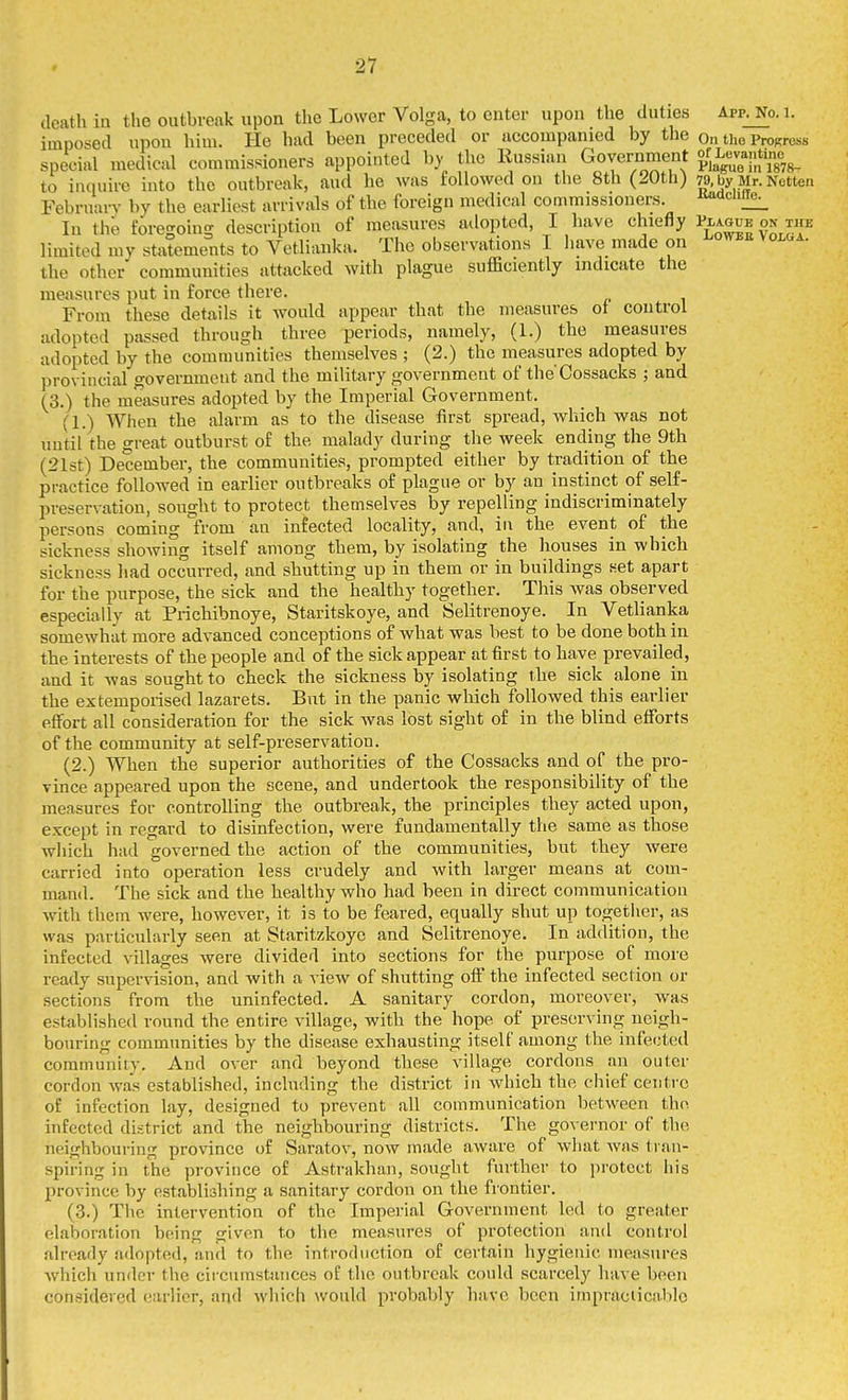 death ia the outbreak upon the Lower Volga, to enter upon the duties Appjjo. i. imposed upon him. He had been preceded or accompanied by the On tho ProRrcss special medical commissioners appointed b)- the Russian GovernmeTit «f L---^^^^^^^^^^ to inquire into the outbreak, aud he was followed on the 8th (20th) 79, by Mr. Netten February by the earliest arrivals of the foreign medical commissioners. -i^^cicuiie^ In the foregoing description of measures adopted, I have chiefly Plague on the limited my statements to Vetlianka. The observations I liave made on the other communities attacked with plague sufficiently indicate the measures put in force there. From these details it would appear that the measures of control adopted passed through three periods, namely, (1.) the measures adopted by the communities themselves ; (2.) the measures adopted by provincial government and the military government of the'Cossacks ; and (3.) the measures adopted by the Imperial Government. (1.) When the alarm as to the disease first spread, which was not until the o-reat outburst of the malady during the week ending the 9th (21st) December, the communities, prompted either by tradition of the practice followed in earlier outbreaks of plague or by an instinct of self- preservation, sought to protect themselves by repelling indiscriminately persons coming from an infected locality, and, in the event of the sickness showing itself among them, by isolating the houses in which sickness had occurred, and shutting up in them or in buildings set apart for the purpose, the sick and the healthy together. This was observed especially at Prichibnoye, Staritskoye, and Selitrenoye. In Vetlianka somewhat more advanced conceptions of what was best to be done both in the interests of the people and of the sick appear at first to have prevailed, and it was sought to check the sickness by isolating the sick alone in the extemporised lazarets. But in the panic which followed this earlier effort all consideration for the sick was lost sight of in the blind efforts of the community at self-preservation. (2.) When the superior authorities of the Cossacks and of the pro- vince appeared upon the scene, and undertook the responsibility of the measures for controlling the outbreak, the principles they acted upon, except in regard to disinfection, were fundamentally the same as those which had governed the action of the communities, but they were carried into operation less crudely and with larger means at com- mand. The sick and the healthy who had been in direct communication with them were, however, it is to be feared, equally shut up together, as was particularly seen at Staritzkoye and Selitrenoye. In addition, the infected villages were divided into sections for the purpose of more ready supervision, and with a view of shutting off the infected section or sections from the uninfected. A sanitary cordon, moreover, was established round the entire village, with the hope of preserving neigh- bouring communities by the disease exhausting itself among the infected community. And over and beyond these village cordons an outer cordon was established, including the district in which the chief centre of infection lay, designed to prevent all communication between the infected district and the neighbouring districts. The governor of the neighbouring province of Saratov, now made aware of what was tran- spiring in the province of Astrakhan, sought further to protect his province by establishing a sanitai'y cordon on the frontier. (3.) The intervention of the Imperial Government led to greater elaboration being given to the measures of protection and control already adopted, and to the introduction of certain hygienic measures which under the circumstances of the outbreak could scarcely have been considered earlier, and which would probably have been impracticable