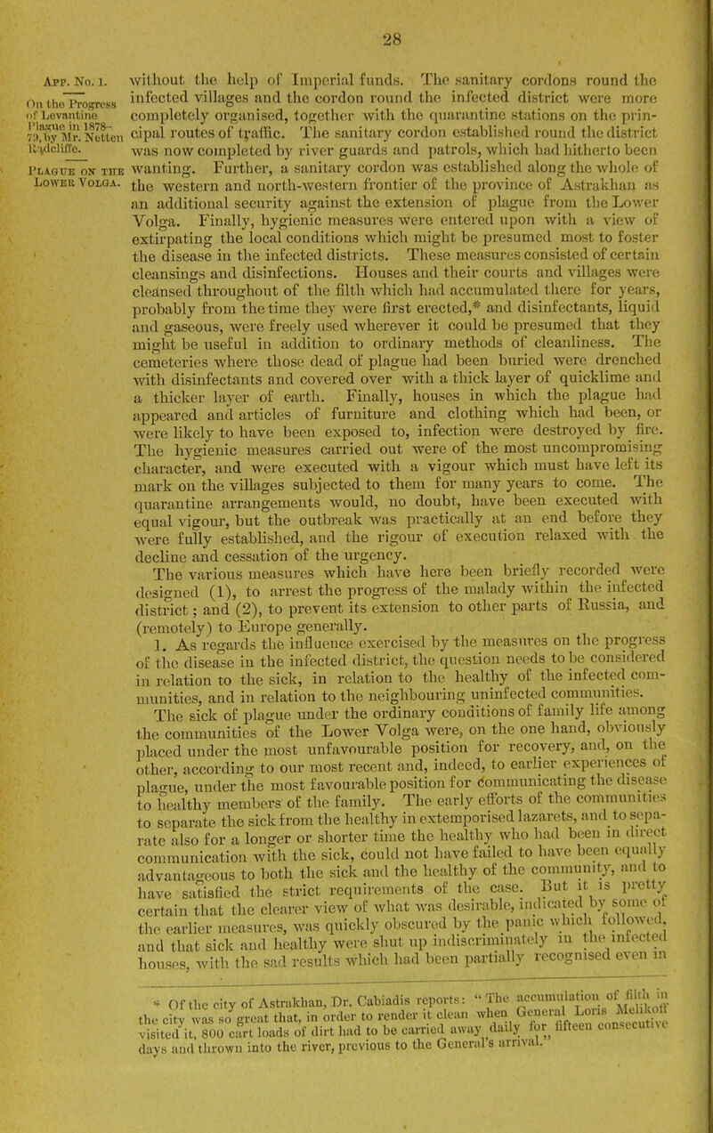 App. No. 1. williout the help of Imperial funds. The sanitary cordons round the Oil tho'prosress infected villages and the cordon round the infected district were more orLevanline completely or<»anised, iOfioth(!r with the quarantine stations on the prin- 7'l!by Mr.NeUeii cipal routes of traffic. The sanitary cordon established round the district ii vdciUTe. -vvas now completed by river guards and patrols, which had hitherto been I'LAGulToir THE Avantlug. Further, a sanitary cordon was established along the whole of Lo\>TBK Volga, ^jjg -wrestern and uorth-western frontier of the province of Astrakhan as an additional security against the extension of plague from the Lower Volga. Finally, hygienic measures were entered upon with a view of extirpating the local conditions which might be presumed most to foster the disease in the infected districts. These measures consisted of certain cleansings and disinfections. Houses and their courts and villages were cleansed throughout of the filth which had accumulated tiicre for years, probably from the time they were first erected,* and disinfectants, liquid and gaseous, were freely used wherever it could be presumed that they might be useful iu addition to ordinary methods of cleanliness. The cemeteries where those dead of plague had been buried were drenched with disinfectants and covered over with a thick layer of quicklime and a thicker layer of earth. Finally, houses in Avhich the plague had appeared and articles of furniture and clothing which had been, or were likely to have been exposed to, infection were destroyed by fii-e. The hygienic measures carried out were of the most uncompromising character, and were executed with a vigour which must have left its mark on the villages subjected to them for many years to come. The quarantine arrangements would, no doubt, have been executed with equal vigour, but the outbreak was practically at an end before they were fully established, and the rigour of execution relaxed with the decline and cessation of the urgency. The various measures which have here been briefly recorded were designed (1), to arrest the progress of the malady within the infected district; and (2), to prevent its extension to other parts of Eussia, and (remotely) to Europe generally. 1. As regards the influence exercised by the measures on the progress of tiie disease in the infected district, the question needs to be considered in relation to the sick, in relation to the healthy of the infected com- munities, and in relation to the neighbouring uninfected communities. The sick of plague under the ordinary conditions of family life among the communities of the Lower Volga were, on the one hand, obviously placed under the most unfavourable position for recovery, and, on the other, according to our most recent and, indeed, to earlier experiences of pla-ue, under the most favourable position for comnmnicating the disease to healthy members of the family. The early efforts of the communities to separate the sick from the healthy in extemporised lazarets, and to sepa- rate also for a longer or shorter time the healthy who had been ui direct communication with the sick, could not have failed to have been equally advantageous to l^oth the sick and the healthy of the coinmunity, and to have satisfied the strict requiremouts of the case. But it is pretty certain that the clearer view of what was desirable, indicated by some ol the earlier measures, was quickly obscured by the panic which toUowed and that sick and healthy were sliut up indiscriminately in the^intecteil houses with the sad results which had been partially recognised even in * OftliecityofAstrakhan,Dr.Cabiadis reports: The ~/|>°/,S^^^^ the citv was so ereat that, in order to vender it clean when General Lous Mchkolt visited'soo efrt loads of dirt had to be earried away daily for^ fifteen eonsecutne days and thrown into the river, previous to the General s arrival.