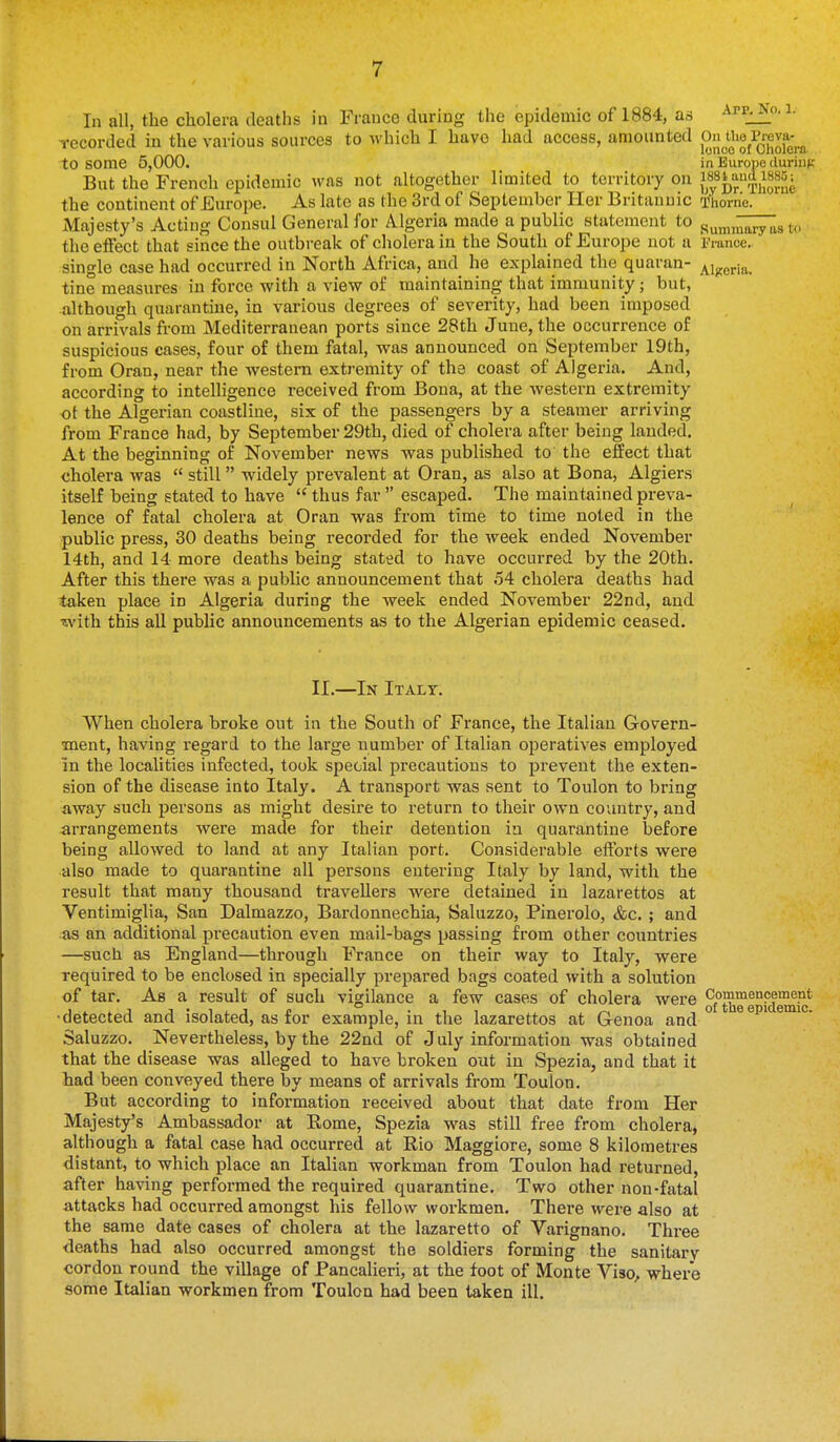 In all, the cholera deaths in France during the epidemic of 1884, as app^o. i. Tecorded in the various sources to which I have had access, amounted to some 5,000. in Europe duriiif: But the French epidemic was not altogether limited to territory on i«y^^'J,'[,,^2«f,' the continent of Europe. As late as the 3rd of September Her Britannic Thome. iMnjesty's Acting Consul General for Algeria made a public statement to pumii^i^TIIs t<. the effect that since the outbreak of cholera in the South of Europe not a France, single case had occurred in North Africa, and he explained the quaran- Algeria, tine measures in force with a view of maintaining that immunity; but, although quarantine, in various degrees of severity, had been imposed on arrivals from Mediterranean ports since 28th June, the occurrence of suspicious cases, four of them fatal, was announced on September 19th, from Oran, near the western extremity of the coast of Algeria. And, according to intelligence received from Bona, at the western extremity ot the Algerian coastline, six of the passengers by a steamer arriving from France had, by September 29th, died of cholera after being lauded. At the beguining of November news was published to the effect that cholera was  still widely prevalent at Oran, as also at Bona, Algiers itself being stated to have  thus far  escaped. The maintained preva- lence of fatal cholera at Oran was from time to time noted in the public press, 30 deaths being recorded for the week ended November 14th, and 14 more deaths being stated to have occurred by the 20th. After this there was a public announcement that 54 cholera deaths had taken place in Algeria during the week ended November 22nd, and with this all public announcements as to the Algerian epidemic ceased. II.—In Italy. When cholera broke out in the South of France, the Italian Govern- ment, having regard to the large number of Italian operatives employed in the localities infected, took special precautions to prevent the exten- sion of the disease into Italy. A transport was sent to Toulon to bring away such persons as might desire to return to their own coimtry, and arrangements were made for their detention in quarantine before being allowed to land at any Italian port. Considerable efforts were also made to quarantine all persons entering Italy by land, with the result that many thousand travellers were detained in lazarettos at Ventimiglia, San Dalmazzo, Bardonnechia, Saluzzo, Pinerolo, &c. ; and as an additional precaution even mail-bags passing from other countries —such as England—through France on their way to Italy, were required to be enclosed in specially prepared bags coated with a solution of tar. As a result of such vigilance a few cases of cholera were of'theTiciemS' •detected and isolated, as for example, in the lazarettos at Genoa and Saluzzo. Nevertheless, by the 22nd of July information was obtained that the disease was alleged to have broken out in Spezia, and that it had been conveyed there by means of arrivals from Toulon. But according to information received about that date from Her Majesty's Ambassador at Eome, Spezia was still free from cholera^ although a fatal case had occurred at Rio Maggiore, some 8 kilometres distant, to which place an Italian workman from Toulon had returned, after having performed the required quarantine. Two other non-fatal attacks had occurred amongst his fellow workmen. There were also at the same date cases of cholera at the lazaretto of Varignano. Three deaths had also occurred amongst the soldiers forming the sanitary cordon round the village of Pancalieri, at the foot of Monte Viso, where some Italian workmen from Toulon had been taken ill.