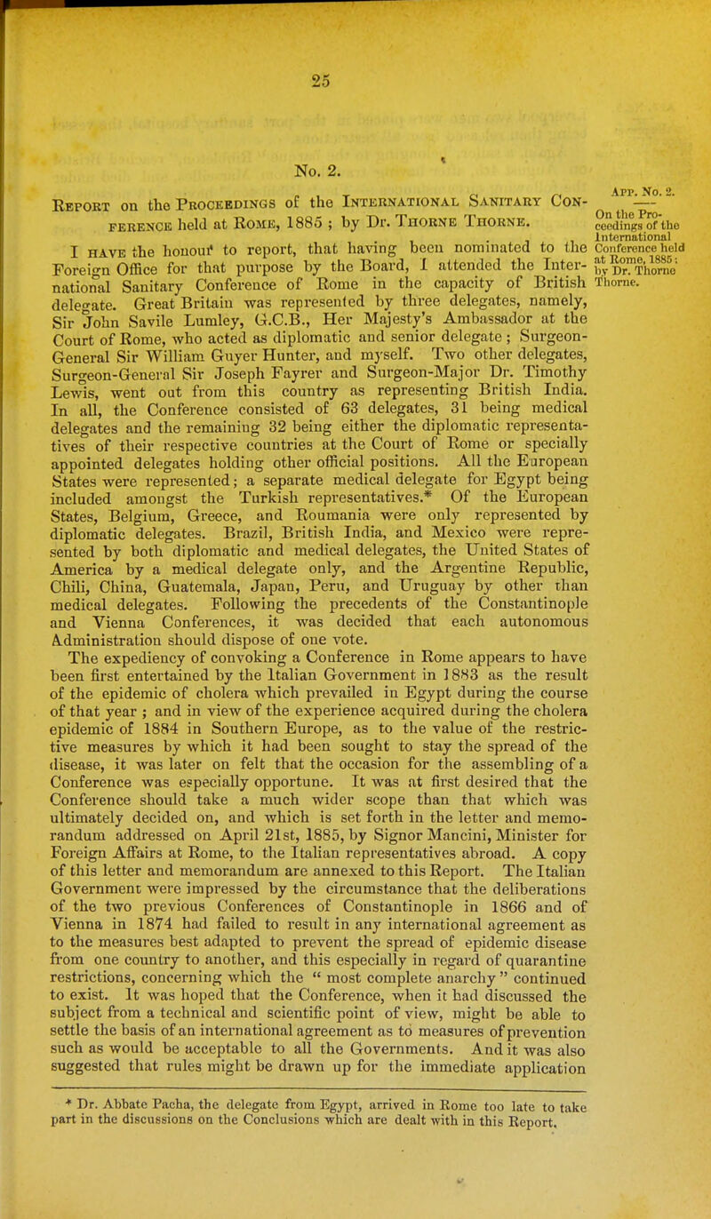 No. 2. App Xo 2 Report on the Proceedings of the International Sanitary Con- — FERENCE held at Rome, 1885 ; by Dr. Thorne Thorne. ceedinRs of the . International I HAVE the houolu* to report, that having been nominated to the Conference held Foreign Office for that purpose by the Board, 1 attended the Inter- Dr^^Thlrno national Sanitary Conference of Rome in the capacity of British 'i*horne. delegate. Great Britain was represenled by three delegates, namely, Sir John Savile Lumley, G.C.B., Her Majesty's Ambassador at the Court of Rome, who acted as diplomatic and senior delegate ; Surgeon- General Sir William. Guyer Hunter, and myself. Two other delegates, Surgeon-General Sir Joseph Fayrer and Surgeon-Major Dr. Timothy Lewis, went out from this country as representing British India. In all, the Conference consisted of 63 delegates, 31 being medical delegates and the remaining 32 being either the diplomatic representa- tives of their respective countries at the Court of Rome or specially appointed delegates holding other official positions. All the European States were represenled; a separate medical delegate for Egypt being included amongst the Turkish representatives.* Of the European States, Belgium, Greece, and Roumania were only represented by diplomatic delegates. Brazil, British India, and Mexico were repre- sented by both diplomatic and medical delegates, the United States of America by a medical delegate only, and the Argentine Republic, Chili, China, Guatemala, Japan, Peru, and Uruguay by other than medical delegates. Following the precedents of the Constantinople and Vienna Conferences, it was decided that each autonomous A-dministration should dispose of one vote. The expediency of convoking a Conference in Rome appears to have been first entertained by the Italian Government in ] 8H3 as the result of the epidemic of cholera which prevailed in Egypt during the course of that year ; and in view of the experience acquired during the cholera epidemic of 1884 in Southern Europe, as to the value of the restric- tive measures by which it had been sought to stay the spread of the disease, it was later on felt that the occasion for the assembling of a Conference was especially opportune. It was at first desired that the Conference should take a much wider scope than that which was ultimately decided on, and which is set forth in the letter and memo- randum addressed on April 21st, 1885, by Signer Mancini, Minister for Foreign Affiairs at Rome, to the Italian representatives abroad. A copy of this letter and memorandum are annexed to this Report. The Italian Government were impressed by the circumstance that the deliberations of the two previous Conferences of Constantinople in 1866 and of Vienna in 1874 had failed to result in any international agreement as to the measures best adapted to prevent the spread of epidemic disease from one country to another, and this especially in regard of quarantine restrictions, concerning which the  most complete anarchy  continued to exist. It was hoped that the Conference, when it had discussed the subject from a technical and scientific point of view, might be able to settle the basis of an international agreement as to measures of prevention such as would be acceptable to all the Governments. And it was also suggested that rules might be drawn up for the immediate application * Dr. Abbate Pacha, the delegate from Egypt, arrived in Rome too late to take part in the discussions on the Conclusions -which are dealt with in this Report.