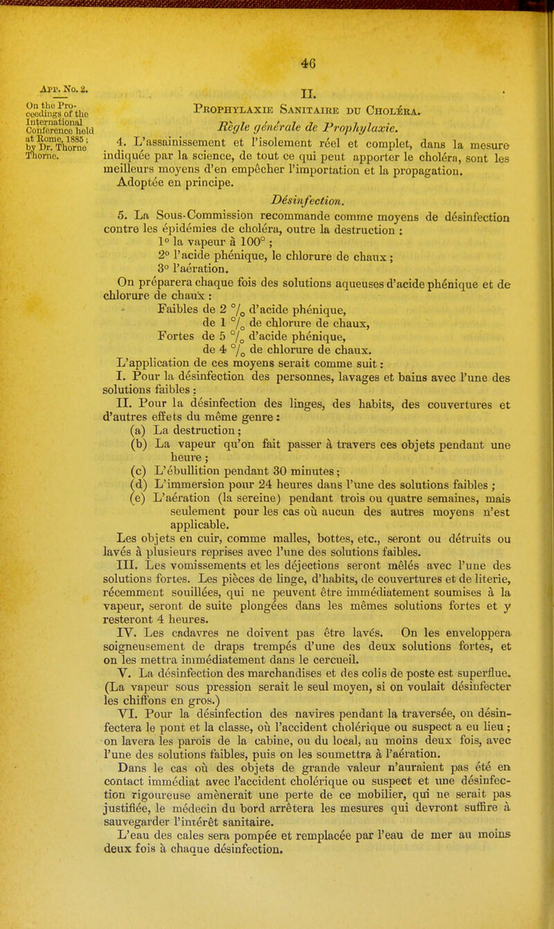 API'. No. 2. On the Pro- cooJings of the International Conferenco hold at Rome, 1886; by Dr. Thorne Tiiornc. II. PROPHYLAXIE SaNITAIRE DU ChOL^RA. Regie generale de Prophylaxie. 4. L'assainissement et I'isolement reel et complet, dans la mesure indiquee par la science, de tout ce qui peut apporter le cholera, sent les meilleurs moyens d'en empecher I'iraportation et la propagation. Adoptee en principe. Disinfection. 5. La Sous-Commission recommande comme moyens de desinfection centre les Epidemics de cholera, outre la destruction : 1° la vapeur a 100° ; 2° I'acide phenique, le chlorure de chaux; 3° I'aeration. On preparera chaque fois des solutions aqueuses d'acide phenique et de chlorure de chauk: Faibles de 2 % d'acide phenique, de 1 de chlorure de chaux, Fortes de 5 % d'acide phenique, de 4< °/q de chlorure de chaux. L'application de ces moyens serait comme suit: I. Pour la desinfection des personnes, lavages et bains avec I'une des solutions faibles: II. Pour la desinfection des linges, des habits, des couvertures et d'autres efEets du meme genre: (a) La destruction; (b) La vapeur qu'on fait passer a travers ces objets pendant une heure; L'ebullition pendant 30 minutes; L'immersion pour 24 heures dans I'une des solutions faibles ; L'aex'ation (la sereine) pendant trois ou quatre semaines, mais seulement pour les cas ou aucun des autres moyens n'est applicable. Les objets en cuir, comme malles, bottes, etc., seront ou detruits ou laves a plusieurs reprises avec I'une des solutions faibles. III. Les vomissements et les dejections seront meles avec I'une des solutions fortes. Les pieces de linge, d'habits, de couvertures et de literie, recemment souillees, qui ne peuvent etre immediatement soumises a la vapeur, seront de suite plongees dans les memes solutions fortes et y resteront 4 heures. IV. Les cadavres ne doivent pas etre lav^s. On les enveloppera soigneusement de draps tremp^s d'une des deux solutions fortes, et on les mettra immediatement dans le cercueil. V. La desinfection des marchandises et des colis de poste est superfine. (La vapeur sous pression serait le seul moyen, si on voulait desinfecter les chiffons en gros.) VI. Pour la desinfection des navires pendant la traversee, on desin- fectera le pont et la classe, ou I'accident cholerique ou suspect a eu lieu; on lavera les parois de la cabine, ou du local, au moins deux fois, avec I'une des solutions faibles, puis on les soumettra a I'aeration. Dans le cas ou des objets de grande valeur n'auraient pas ete en contact immediat avec I'accident cholerique ou suspect et une desinfec- tion rigoureuse amenerait une perte de ce mobilier, qui ne serait pas justiflee, le medecin du bord arretera les mesui'es qui devront suffire a sauvegarder I'inieret sanitaire. L'eau des cales sera pompee et remplacee par I'eau de mer au moins deux fois a chaaue desinfection. (c) (d) (e)