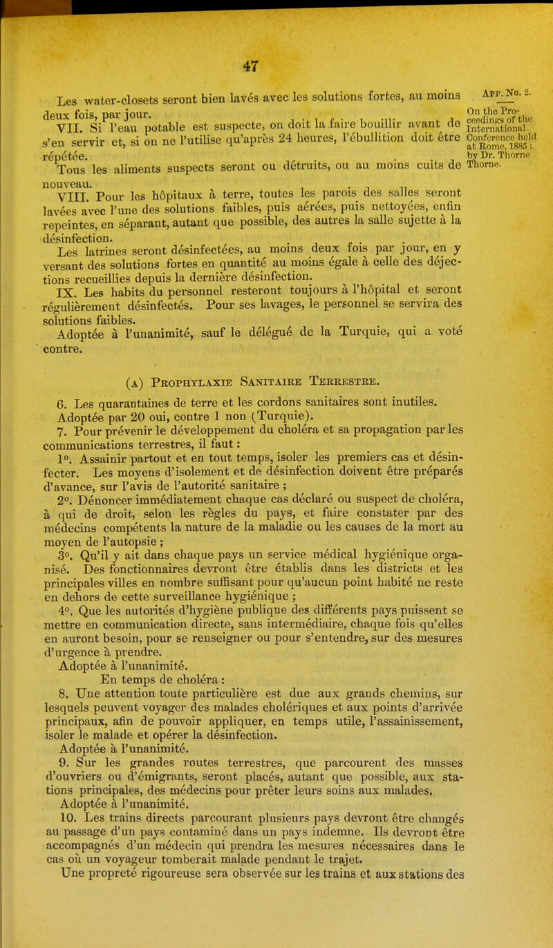 Les water-closets seront bien laves avec les solutions fortes, au moins app^o. 2. deux fois, par jour. On the Pi'O. VII. Si I'eau potable est suspecte, on doit la faire bouiUir avant de f,';Stionai® s'en servir et, si on ne I'utilise qu'aprfes 24 heures, I'ebullition doit etre Coi^f~«gh^cki r^p^tee. , . . , , by Dr. Thome Tous les aliments suspects seront ou detruits, ou au moms cuits de Thome. nouveau. , . , ,, VIII. Pour les hopitaux a terre, toutes les parois des salles seront lavees avec I'une des solutions faibles, puis aerees, puis nettoyees, enfin repeintes, en separant, autant que possible, des autres la salle sujette a la desinfection. . Les latrines seront desinfectees, au moms deux tois par jour, en y versant des solutions fortes en quantite au moins egale a celle des dejec- tions recueillies depuis la derniere desinfection. IX. Les habits du personnel resteront toujours a I'hopital et seront reo-ulierement desinfectes. Pour ses lavages, le personnel se servira des solutions faibles. Adoptee a Tunanimite, sauf le delegue de la Turquie, qui a vote contre. (a) Pkophylaxie Sanitaire Teerkstre. 6. Les quarantaines de terre et les cordons sanitaires sont inutiles. Adoptee par 20 oui, contre 1 non (Turquie). 7. Pour prevenir le developpement du cholera et sa propagation par les communications terrestres, il faut: 1°. Assainir partout et en tout temps, isoler les premiers cas et desin- fecter. Les moyens d'isolement et de desinfection doivent etre prepares d'avance, sur I'avis de I'autorite sanitaire ; 2°. Denoncer immediatement chaque cas declare ou suspect de cholera, a qui de droit, selon les regies du pays, et faire constater par des medecins competents la nature de la maladie ou les causes de la mort au moyen de I'autopsie; 3°. Qu'il y ait dans chaque pays un service medical hygienique orga- nise. Des fonctionnaires devront etre etablis dans les districts et les principales villes en nombre suffisant pour qu'aucun point habite ne reste en dehors de cette surveillance hygienique ; 4°. Que les autorites d'hygifene publique des difEerents pays puissent se mettre en communication directe, sans intermediaire, chaque fois qu'elles en auront besoin, pour se renseigner ou pour s'entendre, sur des mesures d'urgence a prendre. Adoptee a I'unanimite. En temps de cholera: 8. Une attention toute particulifere est due aux grands chemins, sur lesquels peuvent voyager des malades choleriques et aux points d'arrivee principaux, afin de pouvoir appliquer, en temps utile, I'assainissement, isoler le malade et operer la desinfection. Adoptee a I'unanimite. 9. Sur les grandes routes terrestres, que parcourent des masses d'ouvriers ou d'emigrants, seront places, autant que possible, aux sta- tions principales, des medecins pour preter leurs soins aux malades. Adoptee a I'unanimite. 10. Les trains directs parcourant plusieurs pays devront etre changes au passage d'un pays contamine dans un pays indemne. lis devront etre accompagnes d'un medecin qui prendra les mesures necessaires dans le cas ou un voyageur tomberait malade pendant le trajet. Une proprete rigoureuse sera observee sur les trains et aux stations des
