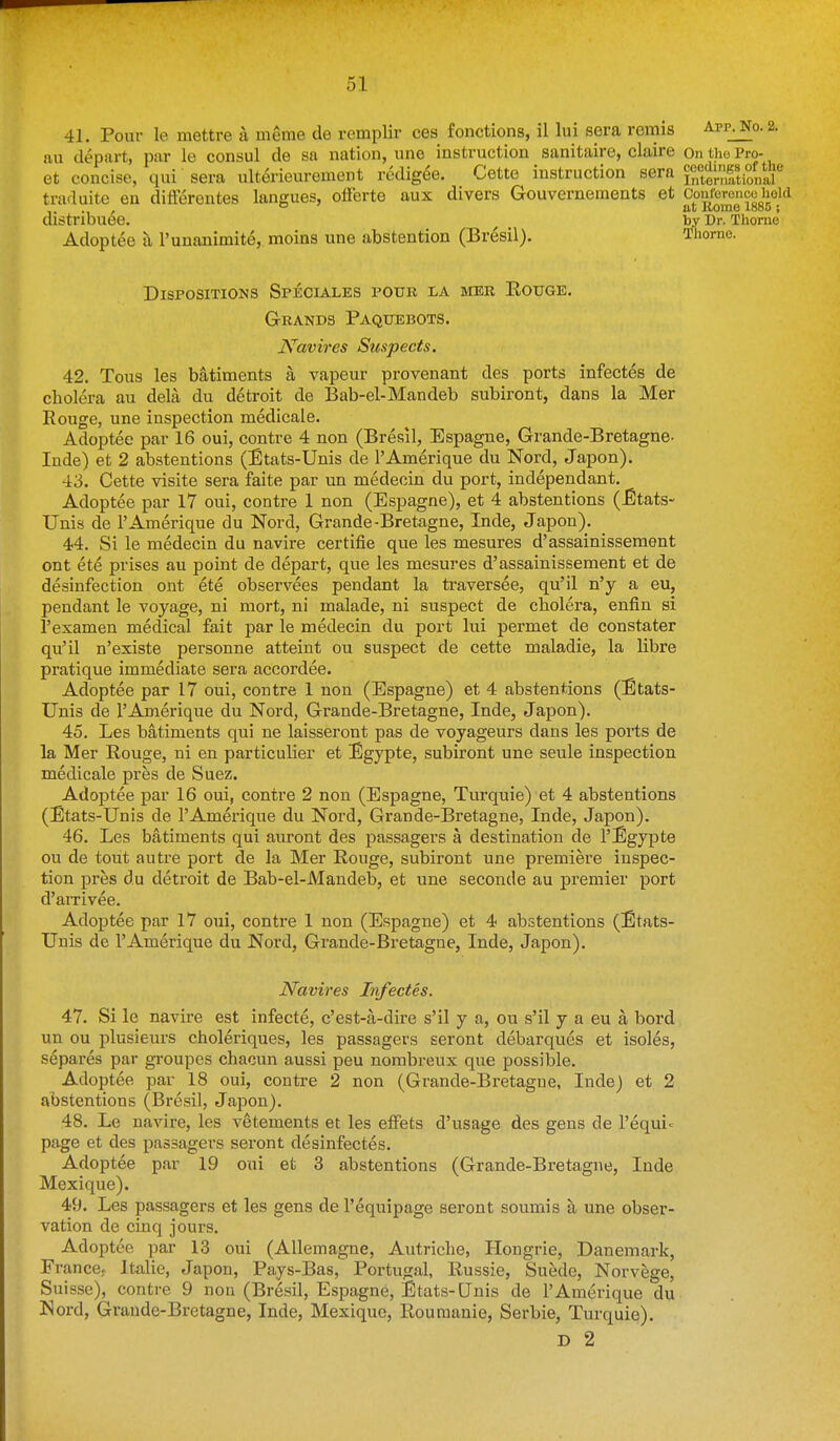 41. Pour le mettre a meme de remplir ces fonctions, il lui sera remis App^o.2. au depart, par le consul de sa nation, une instruction sanitaire, claire on tho Pro- et concise, qui sera ulterieurement redig^e. Cette instruction sera f^^^Si^^X traduite en differentes langues, otferte aux divers Gouvernements et Conferenco hold , , iit IvOJQG loo J i distnbuee. ^ by Dr. Thome Adoptee a I'unanimite, moins une abstention (Bresil). Thome. Dispositions Speciales pour la mer Eouge. Grands Paqttebots. Navires Suspects, 42. Tons les batiments a vapeur provenant des ports infectes de cholera au dela du detroit de Bab-el-Mandeb subiront, dans la Mer Rouge, une inspection medicale. Adoptee par 16 oui, centre 4 non (Bresil, Espagne, Grande-Bretagne- Inde) et 2 abstentions (Etats-Unis de I'Amerique du Nord, Japon). 43. Cette visite sera faite par un medecin du port, independant. Adoptee par 17 oui, centre 1 non (Espagne), et 4 abstentions (Etats- Unis de I'Amerique du Nord, Grande-Bretagne, Inde, Japon). 44. Si le medecin du navire certifie que les mesures d'assainissement ont ete prises au point de depart, que les mesures d'assainissement et de desinfection ont ete observees pendant la traversee, qu'il n'y a eu, pendant le voyage, ni mort, ni malade, ni suspect de cholera, enfin si I'examen medical fait par le medecin du port lui permet de constater qu'il n'existe personne atteint ou suspect de cette maladie, la libre pratique immediate sera accordee. Adoptee par 17 oui, centre 1 non (Espagne) et 4 abstentions (Etats- Unis de I'Amerique du Nord, Grande-Bretagne, Inde, Japon). 45. Les batiments qui ne laisseront pas de voyageurs dans les ports de la Mer Rouge, ni en particuUer et Egypte, subiront une seule inspection medicale pres de Suez. Adoptee par 16 oui, centre 2 non (Espagne, Turquie) et 4 abstentions (Etats-Unis de I'Amerique du Nord, Grande-Bretagne, Inde, Japon). 46. Les batiments qui auront des passagers a destination de I'Egypte ou de tout autre port de la Mer Rouge, subiront une premiere inspec- tion pres du detroit de Bab-el-Mandeb, et une seconde au premier port d'aiTivee. Adoptee par 17 oui, centre 1 non (Espagne) et 4 abstentions (Etats- Unis de I'Amerique du Nord, Grande-Bretagne, Inde, Japon). Navires Infectes. 47. Si le navire est infecte, c'est-a-dire s'il y a, ou s'il y a eu a bord un ou plusieurs choleriques, les passagers seront debarques et isoles, separes par gi-oupes chacun aussi peu nombreux que possible. Adoptee par 18 oui, centre 2 non (Grande-Bretagne, Inde) et 2 abstentions (Bresil, Japon). 48. Le navire, les vetements et les elFets d'usage des gens de I'equi- page et des passagers seront desinfectes. Adoptee par 19 oui et 3 abstentions (Grande-Bretagne, Inde Mexique). 49. Les passagers et les gens de I'equipage seront soumis a une obser- vation de cinq jours. Adoptee par 13 oui (Allemagne, Autriche, Hongrie, Danemark, France. Italic, Japon, Pays-Bas, Portugal, Russie, Suede, Norvege, Suisse), centre 9 non (Bresil, Espagne, Etats-Unis de I'Amerique du Nord, Grande-Bretagne, Inde, Mexique, Rouraanie, Serbie, Turquie). D 2