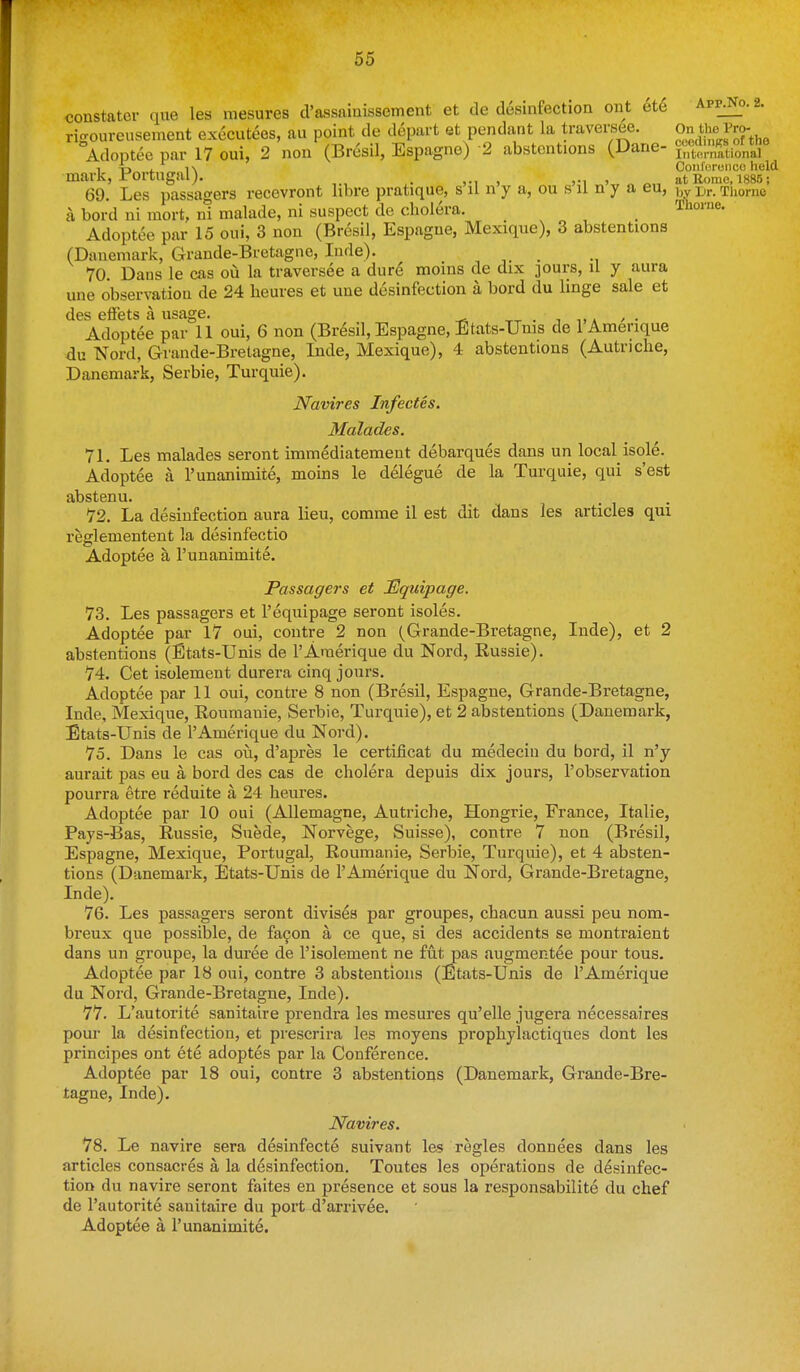constator que les mesures d'assaiuissement et de desinfection ont ete App^o.2. riffoureusement executees, aii point de depart et pendant la traversee. ,%the Pro- Adoptee par 17 oui, 2 non (Bresil, Espagne) 2 abstentions (Dane- ^Xl'Sional , 4:, . i\ Coiil'oronco held mark, i-'ortugal). . , ,-i > at Home. 1885; 69. Les passagers recevront libre pratique, s il n y a, ou s il n y a eu, by Br. Thome a bord ni mort, nl malade, ni suspect de cholera, _ Tlionie. Adoptee par 15 oui, 3 non (Bresil, Espague, Mexique), 3 abstentions (Dauemark, Grande-Bretagne, Iiide). ^ _ 70. Dans le cas ou la traversee a dur6 moins de dix ]Ours, il y aura une observation de 24 heures et une desinfection a bord du linge sale et tics GflfetS S UScl^G Adoptee par°ll oui, 6 non (Bresil, Espagne, Etats-TJnis de I'Amerique du Nord, Gvande-Bretagne, Inde, Mexique), 4 abstentions (Autriche, Danemark, Serbia, Turquie). Navires Infectes. Malades. 71. Les malades seront immediatement debarques dans un local isole. Adoptee a I'unanimite, moins le delegue de la Turquie, qui s'est abstenu. 72. La desinfection aura lieu, comme il est dit dans les articles qui reglementent la desinfectio Adoptee a I'unanimite. Passagers et Equipage. 73. Les passagers et 1'equipage seront isoles. Adoptee par 17 oui, contre 2 non (Grande-Bretagne, Inde), et 2 abstentions (Etats-Unis de I'Amerique du Nord, Russie). 74. Get isolement durera cinq jours. Adoptee par 11 oui, contre 8 non (Bresil, Espagne, Grande-Bretagne, Inde, Mexique, Roumanie, Serbie, Turquie), et 2 abstentions (Danemark, Etats-Unis de I'Amerique du Nord). 75. Dans le cas ou, d'apres le certificat du medecin du bord, il n'y aurait pas eu a bord des cas de cholera depuis dix jours, 1'observation pourra etre reduite a 24 heures. Adoptee par 10 oui (Allemagne, Autriche, Hongrie, France, Italie, Pays-Bas, Russie, Suede, Norvege, Suisse), contre 7 non (Bresil, Espagne, Mexique, Portugal, Roumanie, Serbie, Turquie), et 4 absten- tions (Danemark, Etats-Unis de I'Amerique du Nord, Grande-Bretagne, Inde). 76. Les passagers seront divises par groupes, chacun aussi peu nom- breux que possible, de fa9on a ce que, si des accidents se montraient dans un groupe, la duree de I'isolement ne fut pas augmentee pour tons. Adoptee par 18 oui, contre 3 abstentions (Etats-Unis de I'Amerique du Nord, Grande-Bretagne, Inde). 77. L'autorite sanitaire prendra les mesures qu'elle jugera necessaires pour la desinfection, et prescrira les moyens prophylactiques dont les principes ont ete adoptes par la Conference. Adoptee par 18 oui, contre 3 abstentions (Danemark, Grande-Bre- tagne, Inde). Navires. 78. Le navire sera desinfecte suivant les regies donnees dans les articles consacres a la desinfection. Toutes les operations de disinfec- tion du navire seront faites en presence et sous la responsabilite du chef de l'autorite sanitaire du port d'arrivee. Adoptee a I'unanimite.
