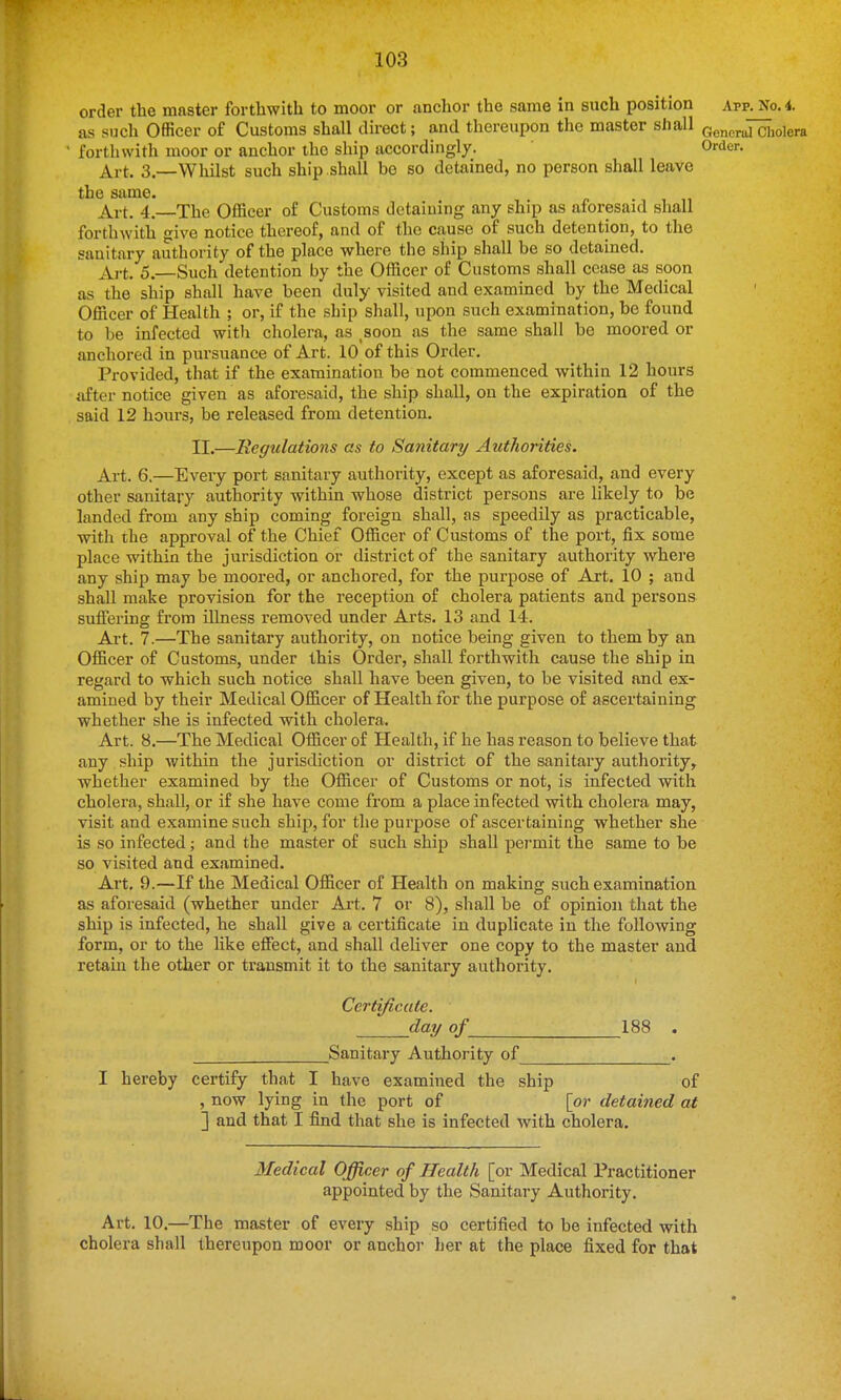 order the master forthwith to moor or anchor the same in such position Afp. No. 4. as such Officer of Customs shall direct; and thereupon the master shall Gonerul Cholera forthwith moor or anchor the ship accordingly. Order. Art. 3.—Whilst such ship.shall bo so detained, no person shall leave the same. Art. 4. The Officer of Customs detaining any ship as aforesaid shall forthwith give notice thereof, and of the cause of such detention, to the sanitary authority of the place where the ship shall be so detained. Art. 5.—Such detention by the Officer of Customs shall cease as soon as the ship shall have been duly visited and examined by the Medical Officer of Health ; or, if the ship shall, upon such examination, be found to be infected with cholera, as ,soon as the same shall be moored or anchored in pursuance of Art. 10 of this Order. Provided, that if the examination be not commenced within 12 hours after notice given as aforesaid, the ship shall, on the expiration of the said 12 hours, be released from detention. II.—Regulations as to Sanitary Authorities. Art. 6.—Every port sanitary authority, except as aforesaid, and every other sanitary authority within whose district persons are likely to be landed from any ship coming foreign shall, as speedily as practicable, with the approval of the Chief Officer of Customs of the port, fix some place within the jurisdiction or district of the sanitary authority where any ship may be moored, or anchored, for the purpose of Art. 10 ; and shall make provision for the reception of cholera patients and persons sufiering from illness removed under Arts. 13 and 14. Art. 7.—The sanitary authority, on notice being given to them by an Officer of Customs, under this Order, shall forthwith cause the ship in regard to which such notice shall have been given, to be visited and ex- amined by their Medical Officer of Health for the purpose of ascertaining whether she is infected with cholera. Art. 8.—The Medical Officer of Health, if he has reason to believe that any , ship within the jurisdiction or district of the sanitary authority, whether examined by the Officer of Customs or not, is infected with cholera, shall, or if she have come from a place infected with cholera may, visit and examine such ship, for the purpose of ascertaining whether she is so infected; and the master of such ship shall pei-mit the same to be so visited and examined. Art. 9.—If the Medical Officer of Health on making such examination as aforesaid (whether under Art. 7 or 8), shall be of opinion that the ship is infected, he shall give a certificate in duplicate in the following form, or to the Hke effect, and shall deliver one copy to the master and retain the other or transmit it to the sanitary authority. Certificate. day of 188 . Sanitary Authority of . I hereby certify that I have examined the ship of , now lying in the port of [or detained at ] and that I find that she is infected with cholera. Medical Officer of Health [or Medical Practitioner appointed by the Sanitary Authority. Art. 10.—The master of every ship so certified to be infected with cholera shall thereupon moor or anchoi' her at the place fixed for that