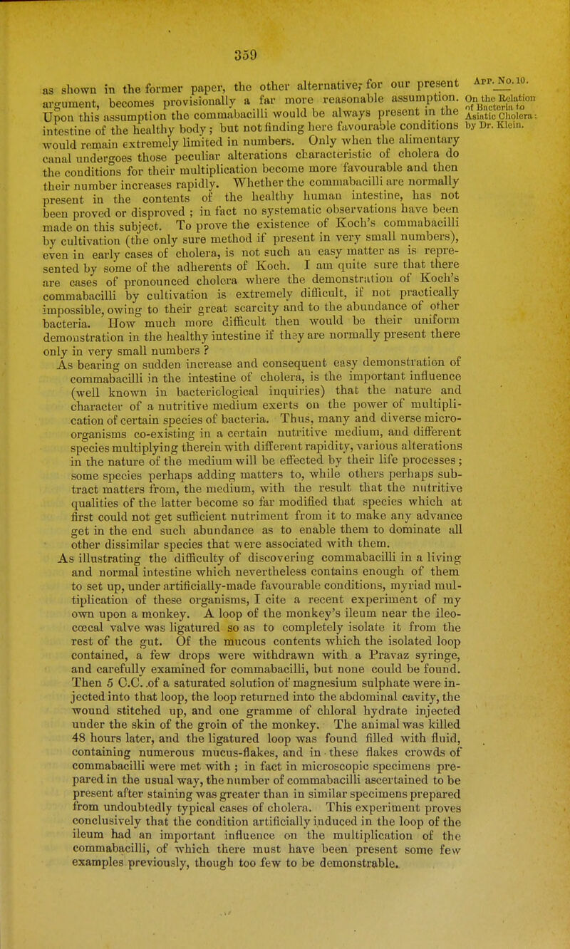 as shown in the former paper, the other alternative,-for our present App._No.io. argument, becomes provisionally a far more reasonable assumption. On^the R^^^^^^^ Upon this assumption the commabacilli would be always present in tne AsinticCholera: intestine of the healthy body; but not finding here favourable conditions by Dr. Klein, would remain extremely limited in numbers. Only when the alimentary canal undergoes those peculiar alterations characteristic of cholera do the conditions for their multiplication become more favourable and then their number increases rapidly. Whether the commabacilli are normally present in the contents of the healthy human intestine, has not been proved or disproved ; in fact no systematic observations have been made on this subject. To prove the existence of Koch's commabacilli by cultivation (the only sure method if present in very small numbers), even in early cases of cholera, is not such an easy matter as is repre- sented by some of the adherents of Koch. I am quite sure that there are cases of pronounced cholera where the demonstration of Koch's commabacilli by cultivation is extremely difficult, if not practically impossible, owing to their great scarcity and to the abundance of other bacteria. How much more difficult then would be their uniform demonstration in the healthy intestine if they are normally present there only in very small numbers ? As bearing on sudden increase and consequent easy demonstration of commabacilli in the intestine of cholera, is the important influence (well known in bacteriological inquiries) that the nature and character of a nutritive medium exerts on the power of multipli- cation of certain species of bacteria. Thus, many and diverse micro- organisms co-existing in a certain nutritive medium, and different species multiplying therein with different rapidity, various alterations in rhe nature of the medium will be effected by their life processes; some species perhaps adding matters to, while others perhaps sub- tract matters from, the medium, with the result that the nutritive qualities of the latter become so far modified that species which at first could not get sufficient nutriment from it to make any advance get in the end such abundance as to enable them to dominate all other dissimilar species that were associated with them. As illustrating the difficulty of discovering commabacilli in a living and normal intestine which nevertheless contains enough of them to set up, under artificially-made favourable conditions, myriad mul- tiplication of these organisms, I cite a recent experiment of my own upon a monkey. A loop of the monkey's ileum near the ileo- coecal valve was ligatured so as to completely isolate it from the rest of the gut. Of the mucous contents which the isolated loop contained, a few drops were withdrawn with a Pravaz syringe, and carefully examined for commabacilli, but none could be found. Then 5 C.C. .of a saturated solution of magnesium sulphate were in- jected into that loop, the loop returned into the abdominal cavity, the wound stitched up, and one gramme of chloral hydrate injected under the skin of the groin of the monkey. The animal was killed 48 hours later, and the ligatured loop was found filled with fluid, containing numerous mucus-flakes, and in these flakes crowds of commabacilli were met with ; in fact in microscopic specimens pre- pared in the usual way, the number of commabacilli ascertained to be present after staining was greater than in similar specimens prepared from undoubtedly typical cases of cholera. This experiment proves conclusively that the condition artificially induced in the loop of the ileum had an important influence on the multiplication of the commabacilli, of which there must have been present some few examples previously, though too few to be demonstrable.