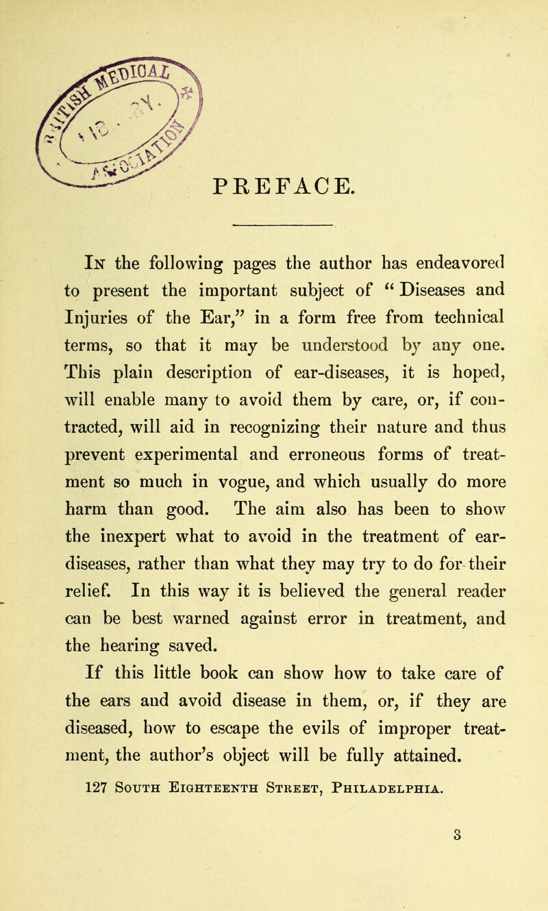 PREFACE. In the following pages the author has endeavored to present the important subject of  Diseases and Injuries of the Ear/' in a form free from technical terms, so that it may be understood by any one. This plain description of ear-diseases, it is hoped, will enable many to avoid them by care, or, if con- tracted, will aid in recognizing their nature and thus prevent experimental and erroneous forms of treat- ment so much in vogue, and which usually do more harm than good. The aim also has been to show the inexpert what to avoid in the treatment of ear- diseases, rather than what they may try to do for their relief. In this way it is believed the general reader can be best warned against error in treatment, and the hearing saved. If this little book can show how to take care of the ears and avoid disease in them, or, if they are diseased, how to escape the evils of improper treat- ment, the author's object will be fully attained. 127 South Eighteenth Street, Philadelphia.