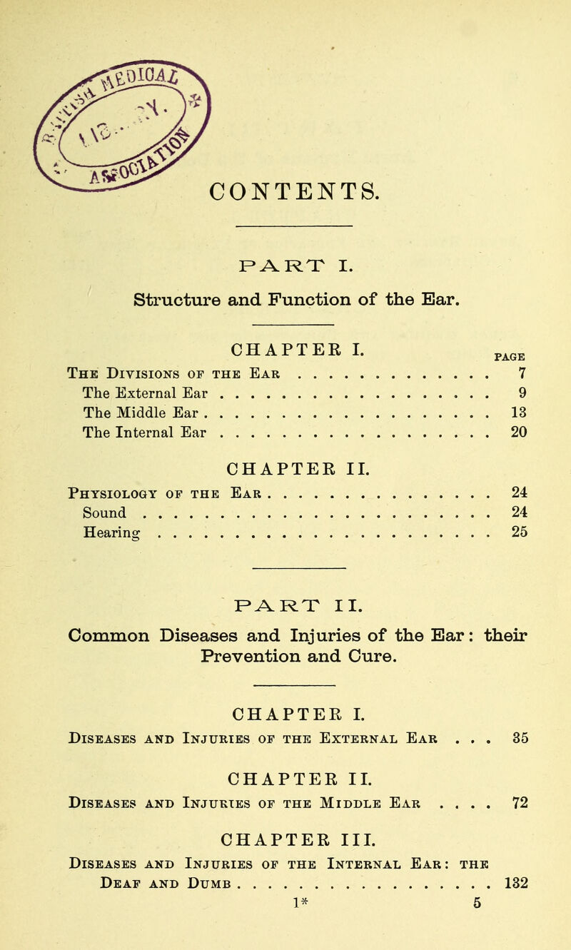 PARX I. Structure and Function of the Bar. The Divisions of the Ear 7 The External Ear 9 The Middle Ear 13 The Internal Ear 20 CHAPTEE II. Physiology of the Ear 24 Sound 24 Hearing 25 F^ARX II. Common Diseases and Injuries of the Ear: their Prevention and Cure. CHAPTER I. Diseases and Injuries of the External Ear ... 35 CHAPTER II. Diseases and Injuries of the Middle Ear .... 72 CHAPTER III. Diseases and Injuries of the Internal Ear : the Deaf and Dumb 132