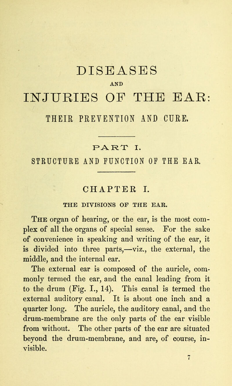DISEASES AND INJURIES OF THE EAR: THEIR PREVENTION AND CURE. F>ARX I. STRUCTURE AND FUNCTION OF THE EAR. CHAPTER 1. THE DIVISIONS OF THE EAR. The organ of hearing, or the ear, is the most com- plex of all the organs of special sense. For the sake of convenience in speaking and writing of the ear, it is divided into three parts,—viz., the external, the middle, and the internal ear. The external ear is composed of the auricle, com- monly termed the ear, and the canal leading from it to the drum (Fig. I., 14). This canal is termed the external auditory canal. It is about one inch and a quarter long. The auricle, the auditory canal, and the drum-membrane are the only parts of the ear visible from without. The other parts of the ear are situated beyond the drum-membrane, and are, of course, in- visible.