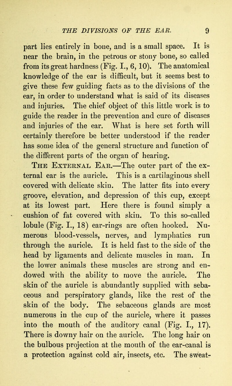 part lies entirely in bone, and is a small space. It is near the brain, in the petrous or stony bone, so called from its great hardness (Fig. I., 6, 10). The anatomical knowledge of the ear is difficult, but it seems best to give these few guiding facts as to the divisions of the ear, in order to understand what is said of its diseases and injuries. The chief object of this little work is to guide the reader in the prevention and cure of diseases and injuries of the ear. What is here set forth will certainly therefore be better understood if the reader has some idea of the general structure and function of the different parts of the organ of hearing. The External Eae.—The outer part of the ex- ternal ear is the auricle. This is a cartilaginous shell covered with delicate skin. The latter fits into every groove, elevation, and depression of this cup, except at its lowest part. Here there is found simply a cushion of fat covered with skin. To this so-called lobule (Fig. I., 18) ear-rings are often hooked. Nu- merous blood-vessels, nerves, and lymphatics run through the auricle. It is held fast to the side of the head by ligaments and delicate muscles in man. In the lower animals these muscles are strong and en- dowed with the ability to move the auricle. The skin of the auricle is abundantly supplied with seba- ceous and perspiratory glands, like the rest of the skin of the body. The sebaceous glands are most numerous in the cup of the auricle, where it passes into the mouth of the auditory canal (Fig. I., 17). There is downy hair on the auricle. The long hair on the bulbous projection at the mouth of the ear-canal is a protection against cold air, insects, etc. The sweat-