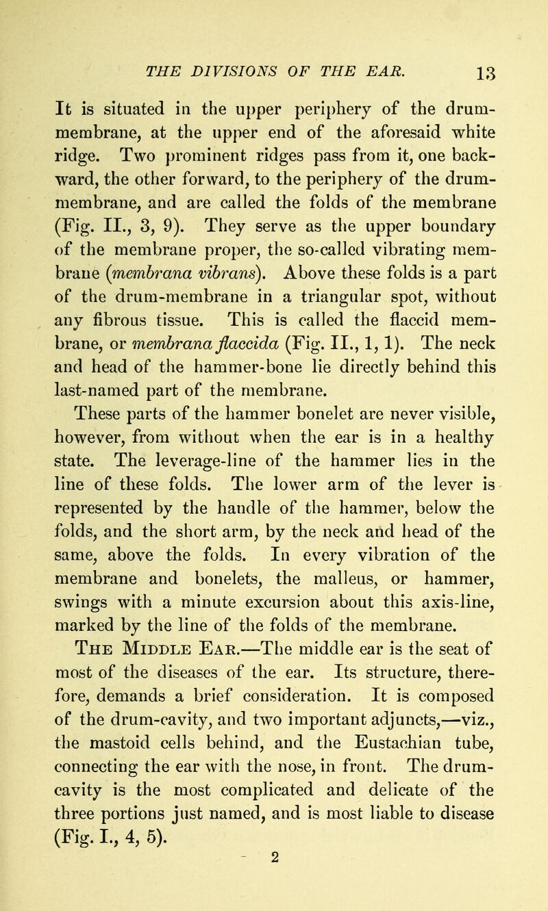 It is situated in the upper periphery of the drum- membrane, at the upper end of the aforesaid white ridge. Two prominent ridges pass from it, one back- ward, the other forward, to the periphery of the drum- membrane, and are called the folds of the membrane (Fig. II., 3, 9). They serve as the upper boundary of the membrane proper, the so-called vibrating mem- brane {memhrana vibrans). Above these folds is a part of the drum-membrane in a triangular spot, without any fibrous tissue. This is called the flaccid mem- brane, or memhrana flaccida (Fig. II., 1,1). The neck and head of the hammer-bone lie directly behind this last-named part of the membrane. These parts of the hammer bonelet are never visible, however, from without when the ear is in a healthy state. The leverage-line of the hammer lies in the line of these folds. The lower arm of the lever is represented by the handle of the hammer, below the folds, and the short arm, by the neck arid head of the same, above the folds. In every vibration of the membrane and bonelets, the malleus, or hammer, swings with a minute excursion about this axis-line, marked by the line of the folds of the membrane. The Middle Ear.—The middle ear is the seat of most of the diseases of the ear. Its structure, there- fore, demands a brief consideration. It is composed of the drum-cavity, and two important adjuncts,—viz., the mastoid cells behind, and the Eustachian tube, connecting the ear with the nose, in front. The drum- cavity is the most complicated and delicate of the three portions just named, and is most liable to disease (Fig. I, 4, 5). - 2