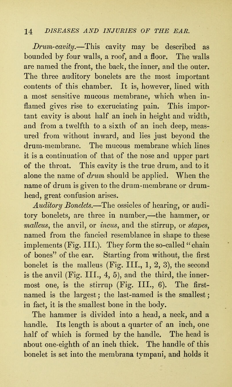 Drum-cavity.—This cavity may be described as bounded by four walls, a roof, and a floor. The walls are named the front, the back, the inner, and the outer. The three auditory bonelets are the most important contents of this chamber. It is, however, lined with a most sensitive mucous membrane, which when in- flamed gives rise to excruciating pain. This impor- tant cavity is about half an inch in height and width, and from a twelfth to a sixth of an inch deep, meas- ured from without inward, and lies just beyond the drum-membrane. The mucous membrane which lines it is a continuation of that of the nose and upper part of the throat. This cavity is the true drum, and to it alone the name of drum should be applied. When the name of drum is given to the drum-membrane or drum- head, great confusion arises. Auditory Bonelets.—The ossicles of hearing, or audi- tory bonelets, are three in number,—the hammer, or malleus^ the anvil, or inms, and the stirrup, or stapes, named from the fancied resemblance in shape to these implements (Fig. III.). They form the so-called chain of bones'^ of the ear. Starting from without, the first bonelet is the malleus (Fig. III., 1, 2, 3), the second is the anvil (Fig. III., 4, 5), and the third, the inner- most one, is the stirrup (Fig. III., 6). The first- named is the largest; the last-named is the smallest; in fact, it is the smallest bone in the body. The hammer is divided into a head, a neck, and a handle. Its length is about a quarter of an inch, one half of which is formed by the handle. The head is about one-eighth of an inch thick. The handle of this bonelet is set into the membrana tympani, and holds it
