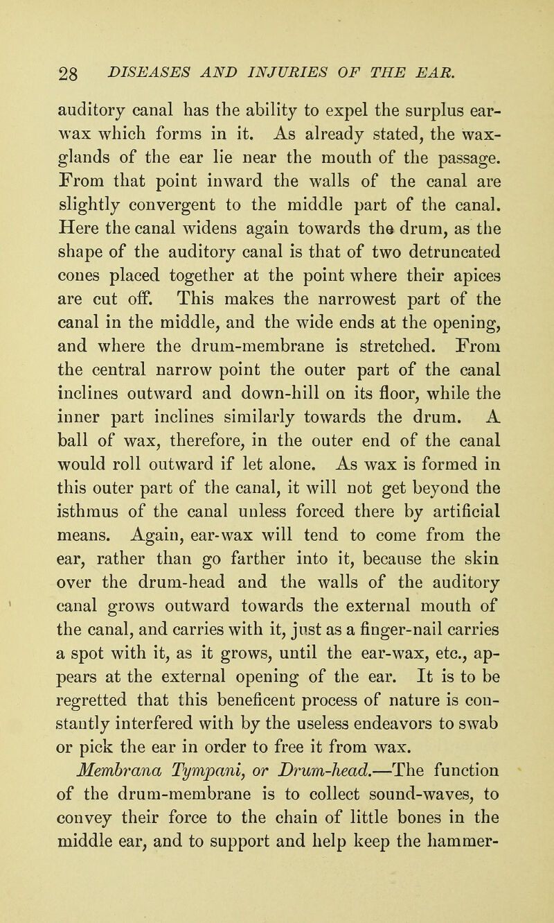 auditory canal has the ability to expel the surplus ear- wax which forms in it. As already stated, the wax- glands of the ear lie near the mouth of the passage. From that point inward the walls of the canal are slightly convergent to the middle part of the canal. Here the canal widens again towards the drum, as the shape of the auditory canal is that of two detruncated cones placed together at the point where their apices are cut off. This makes the narrowest part of the canal in the middle, and the wide ends at the opening, and where the drum-membrane is stretched. From the central narrow point the outer part of the canal inclines outward and down-hill on its floor, while the inner part inclines similarly towards the drum. A ball of wax, therefore, in the outer end of the canal would roll outward if let alone. As wax is formed in this outer part of the canal, it will not get beyond the isthmus of the canal unless forced there by artificial means. Again, ear-wax will tend to come from the ear, rather than go farther into it, because the skin over the drum-head and the walls of the auditory canal grows outward towards the external mouth of the canal, and carries with it, just as a finger-nail carries a spot with it, as it grows, until the ear-wax, etc., ap- pears at the external opening of the ear. It is to be regretted that this beneficent process of nature is con- stantly interfered with by the useless endeavors to swab or pick the ear in order to free it from wax. Memhrana Tympani, or Drum-head.—The function of the drum-membrane is to collect sound-waves, to convey their force to the chain of little bones in the middle ear, and to support and help keep the hammer-