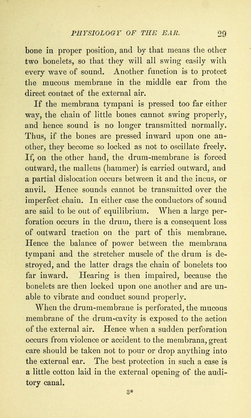 bone in proper position^ and by that means the other two bonelets, so that they will all swing easily with every wave of sound. Another function is to protect the mucous membrane in the middle ear from the direct contact of the external air. If the membrana tympani is pressed too far either way, the chain of little bones cannot swing properly, and hence sound is no longer transmitted normally. Thus, if the bones are pressed inward upon one an- other, they become so locked as not to oscillate freely. If, on the other hand, the drum-membrane is forced outward, the malleus (hammer) is carried outward, and a partial dislocation occurs between it and the incus, or anvil. Hence sounds cannot be transmitted over the imperfect chain. In either case the conductors of sound are said to be out of equilibrium. When a large per- foration occurs in the drum, there is a consequent loss of outward traction on the part of this membrane. Hence the balance of power between the membrana tympani and the stretcher muscle of the drum is de- stroyed, and the latter drags the chain of bonelets too far inward. Hearing is then impaired, because the bonelets are then locked upon one another and are un- able to vibrate and conduct sound properly. When the drum-membrane is perforated, the mucous membrane of the drum-cavity is exposed to the action of the external air. Hence when a sudden perforation occurs from violence or accident to the membrana, great care should be taken not to pour or drop anything into the external ear. The best protection in such a case is a little cotton laid in the external opening of the audi- tory canal. 3*