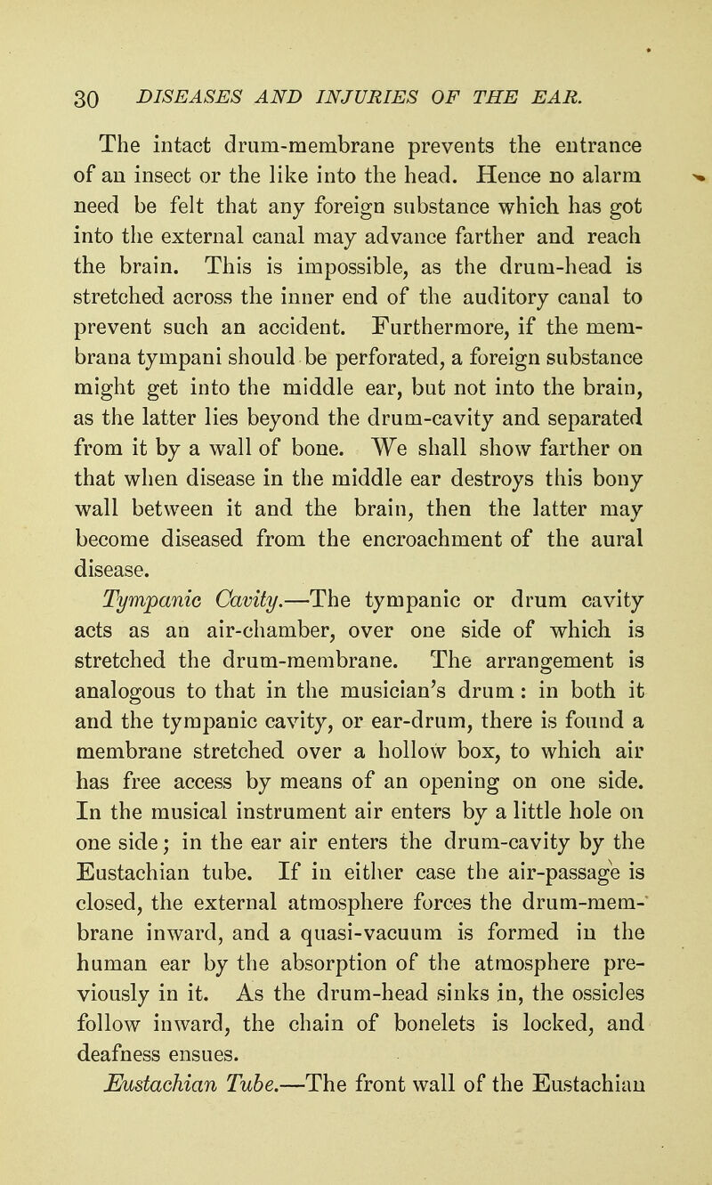 The intact drum-membrane prevents the entrance of an insect or the like into the head. Hence no alarm need be felt that any foreign substance which has got into the external canal may advance farther and reach the brain. This is impossible, as the drum-head is stretched across the inner end of the auditory canal to prevent such an accident. Furthermore, if the mem- brana tympani should be perforated, a foreign substance might get into the middle ear, but not into the brain, as the latter lies beyond the drum-cavity and separated from it by a wall of bone. We shall show farther on that when disease in the middle ear destroys this bony wall between it and the brain, then the latter may become diseased from the encroachment of the aural disease. Tympanic Cavity.—The tympanic or drum cavity acts as an air-chamber, over one side of which is stretched the drum-membrane. The arrangement is analogous to that in the musician's drum: in both it and the tympanic cavity, or ear-drum, there is found a membrane stretched over a hollow box, to which air has free access by means of an opening on one side. In the musical instrument air enters by a little hole on one side; in the ear air enters the drum-cavity by the Eustachian tube. If in either case the air-passage is closed, the external atmosphere forces the drum-mem- brane inward, and a quasi-vacuum is formed in the human ear by the absorption of the atmosphere pre- viously in it. As the drum-head sinks in, the ossicles follow inward, the chain of bonelets is locked, and deafness ensues. Eustachian Tube.—The front wall of the Eustachian