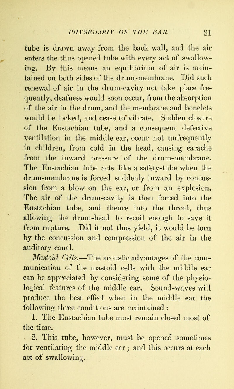 tube is drawn away from the back wall, and the air enters the thus opened tube with every act of swallow- ing. By this means an equilibrium of air is main- tained on both sides of the drum-membrane. Did such renewal of air in the drum-cavity not take place fre- quently, deafness would soon occur, from the absorption of the air in the drum, and the membrane and bonelets would be locked, and cease to'vibrate. Sudden closure of the Eustachian tube, and a consequent defective ventilation in the middle ear, occur not unfrequently in children, from cold in the head, causing earache from the inward pressure of the drum-membrane. The Eustachian tube acts like a safety-tube when the drum-membrane is forced suddenly inward by concus- sion from a blow on the ear, or from an explosion. The air of the drum-cavity is then forced into the Eustachian tube, and thence into the throat, thus allowing the drum-head to recoil enough to save it from rupture. Did it not thus yield, it would be torn by the concussion and compression of the air in the auditory canal. Mastoid Cells.—The acoustic advantages of the com- munication of the mastoid cells with the middle ear can be appreciated by considering some of the physio- logical features of the middle ear. Sound-waves will produce the best effect when in the middle ear the following three conditions are maintained : 1. The Eustachian tube must remain closed most of the time. 2. This tube, however, must be opened sometimes for ventilating the middle ear; and this occurs at each act of swallowing.