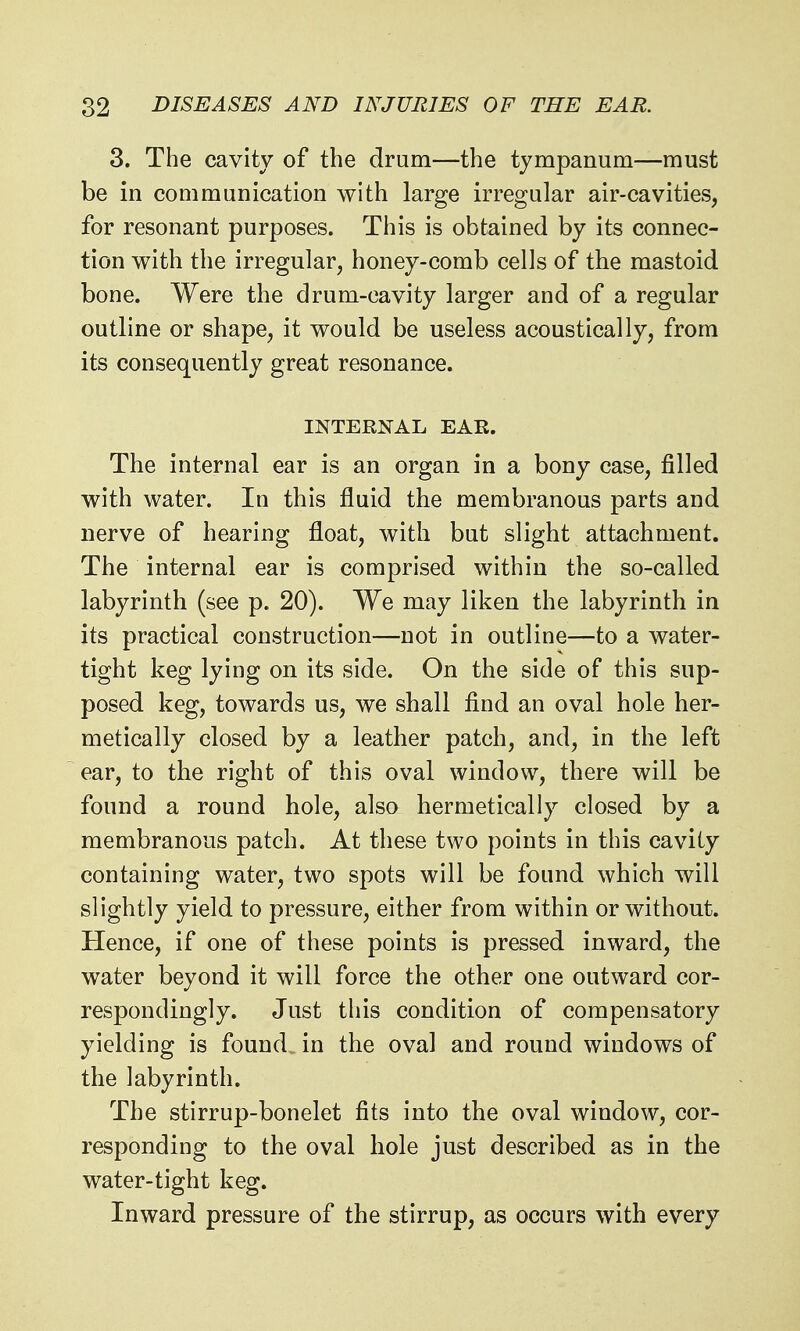 3. The cavity of the drum—the tympanum—must be in communication with large irregular air-cavities, for resonant purposes. This is obtained by its connec- tion with the irregular, honey-comb cells of the mastoid bone. Were the drum-cavity larger and of a regular outline or shape, it would be useless acoustically, from its consequently great resonance. INTERNAL EAR. The internal ear is an organ in a bony case, filled with water. In this fluid the membranous parts and nerve of hearing float, with but slight attachment. The internal ear is comprised within the so-called labyrinth (see p. 20). We may liken the labyrinth in its practical construction—not in outline—to a water- tight keg lying on its side. On the side of this sup- posed keg, towards us, we shall find an oval hole her- metically closed by a leather patch, and, in the left ear, to the right of this oval window, there will be found a round hole, also hermetically closed by a membranous patch. At these two points in this cavity containing water, two spots will be found which will slightly yield to pressure, either from within or without. Hence, if one of these points is pressed inward, the water beyond it will force the other one outward cor- respondingly. Just this condition of compensatory yielding is found in the oval and round windows of the labyrinth. The stirrup-bonelet fits into the oval window, cor- responding to the oval hole just described as in the water-tight keg. Inward pressure of the stirrup, as occurs with every