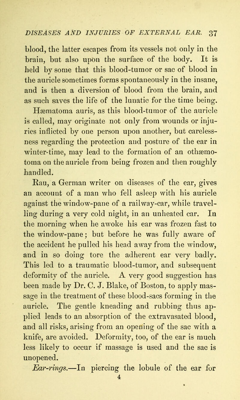 blood, the latter escapes from its vessels not only in the brain, but also upon the surface of the body. It is held by some that this blood-tumor or sac of blood in the auricle sometimes forms spontaneously in the insane, and is then a diversion of blood from the brain, and as such saves the life of the lunatic for the time being. Hsematoma auris, as this blood-tumor of the auricle is called, may originate not only from wounds or inju- ries inflicted by one person upon another, but careless- ness regarding the protection and posture of the ear in winter-time, may lead to the formation of an othsemo- toma on the auricle from being frozen and then roughly handled. Eau, a German writer on diseases of the ear, gives an account of a man who fell asleep with his auricle against the window-pane of a railway-car, while travel- ling during a very cold night, in an unheated car. In the morning when he awoke his ear was frozen fast to the window-pane; but before he was fully aware of the accident he pulled his head away from the window, and in so doing tore the adherent ear very badly. This led to a traumatic blood-tumor, and subsequent deformity of the auricle. A very good suggestion has been made by Dr. C. J. Blake, of Boston, to apply mas- sage in the treatment of these blood-sacs forming in the auricle. The gentle kneading and rubbing thus ap- plied leads to an absorption of the extravasated blood, and all risks, arising from an opening of the sac with a knife, are avoided. Deformity, too, of the ear is much less likely to occur if massage is used and the sac is unopened. Ear-rings.—In piercing the lobule of the ear for 4