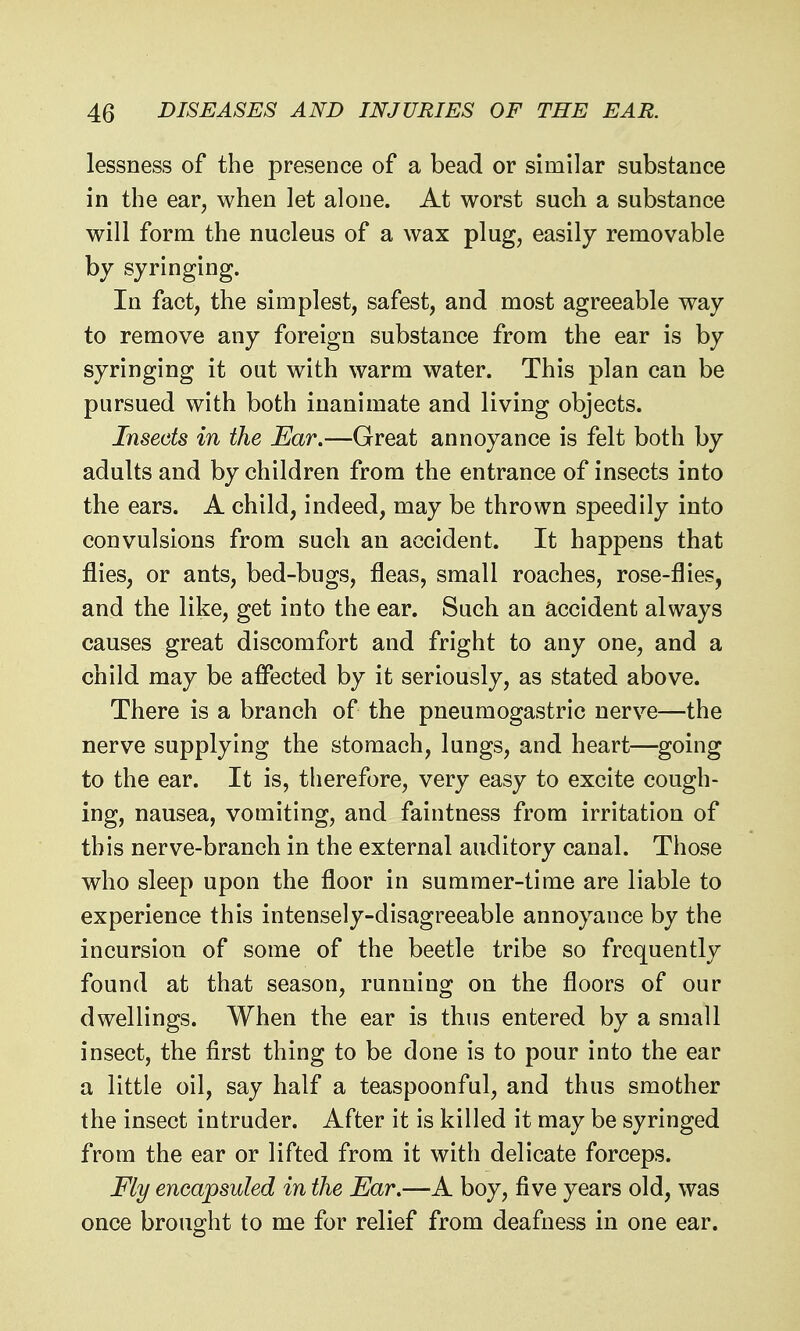 lessness of the presence of a bead or similar substance in the ear, when let alone. At worst such a substance will form the nucleus of a wax plug, easily removable by syringing. In fact, the simplest, safest, and most agreeable way to remove any foreign substance from the ear is by syringing it out with warm water. This plan can be pursued with both inanimate and living objects. Insects in the Ear.—Great annoyance is felt both by adults and by children from the entrance of insects into the ears. A child, indeed, may be thrown speedily into convulsions from such an accident. It happens that flies, or ants, bed-bugs, fleas, small roaches, rose-flies, and the like, get into the ear. Such an accident always causes great discomfort and fright to any one, and a child may be affected by it seriously, as stated above. There is a branch of the pneumogastric nerve—the nerve supplying the stomach, lungs, and heart—-going to the ear. It is, therefore, very easy to excite cough- ing, nausea, vomiting, and faintness from irritation of this nerve-branch in the external auditory canal. Those who sleep upon the floor in summer-time are liable to experience this intensely-disagreeable annoyance by the incursion of some of the beetle tribe so frequently found at that season, running on the floors of our dwellings. When the ear is thus entered by a small insect, the first thing to be done is to pour into the ear a little oil, say half a teaspoonful, and thus smother the insect intruder. After it is killed it may be syringed from the ear or lifted from it with delicate forceps. Fly encapsuled in the Ear.—A boy, five years old, was once brought to me for relief from deafness in one ear.