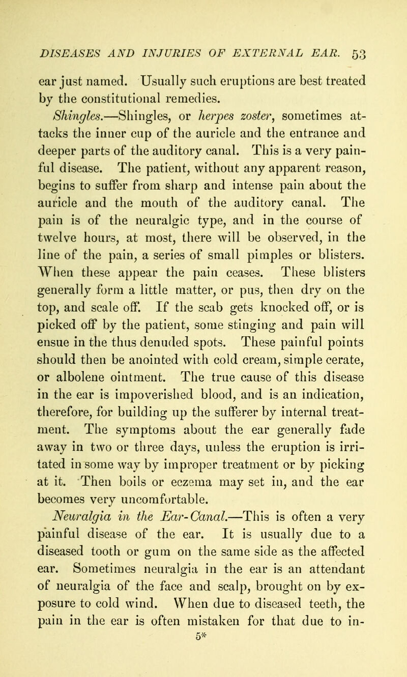 ear just named. Usually such eruptions are best treated by the constitutional remedies. Shingles.—Shingles, or herpes zoster, sometimes at- tacks the inner cup of the auricle and the entrance and deeper parts of the auditory canal. This is a very pain- ful disease. The patient, without any apparent reason, begins to suffer from sharp and intense pain about the auricle and the mouth of the auditory canal. The pain is of the neuralgic type, and in the course of twelve hours, at most, there will be observed, in the line of the pain, a series of small pimples or blisters. Wheu these appear the pain ceases. These blisters generally form a little matter, or pus, then dry on the top, and scale off*. If the scab gets knocked off, or is picked off* by the patient, some stinging and pain will ensue in the thus denuded spots. These painful points should then be anointed with cold cream, simple cerate, or albolene ointment. The true cause of this disease in the ear is impoverished blood, and is an indication, therefore, for building up the suff*erer by internal treat- ment. The symptoms about the ear generally fade away in two or three days, unless the eruption is irri- tated in some way by improper treatment or by picking at it. Then boils or eczema may set in, and the ear becomes very uncomfortable. Neuralgia in the Ear-Canal.—This is often a very painful disease of the ear. It is usually due to a diseased tooth or gum on the same side as the aff*ected ear. Sometimes neuralgia in the ear is an attendant of neuralgia of the face and scalp, brought on by ex- posure to cold wind. When due to diseased teeth, the pain in the ear is often mistaken for that due to in-