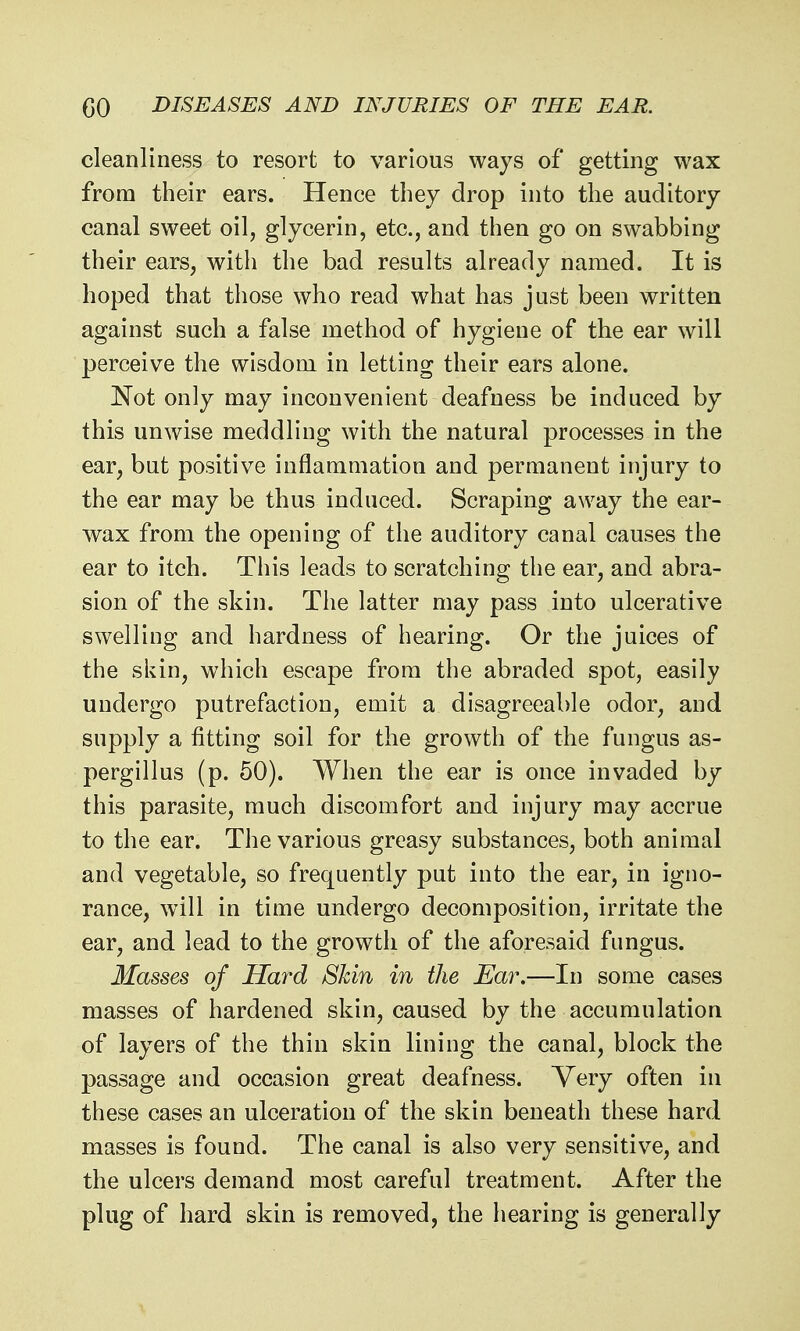 cleanliness to resort to various ways of getting wax from their ears. Hence they drop into the auditory canal sweet oil, glycerin, etc., and then go on swabbing their ears, with the bad results already named. It is hoped that those who read what has just been written against such a false method of hygiene of the ear will perceive the wisdom in letting their ears alone. Not only may inconvenient deafness be induced by this unwise meddling with the natural processes in the ear, but positive inflammation and permanent injury to the ear may be thus induced. Scraping away the ear- wax from the opening of the auditory canal causes the ear to itch. This leads to scratching the ear, and abra- sion of the skin. The latter may pass into ulcerative swelling and hardness of hearing. Or the juices of the skin, which escape from the abraded spot, easily undergo putrefaction, emit a disagreeable odor, and supply a fitting soil for the growth of the fungus as- pergillus (p. 60). When the ear is once invaded by this parasite, much discomfort and injury may accrue to the ear. The various greasy substances, both animal and vegetable, so frequently put into the ear, in igno- rance, will in time undergo decomposition, irritate the ear, and lead to the growth of the aforesaid fungus. Masses of Hard Shin in the Ea7\—In some cases masses of hardened skin, caused by the accumulation of layers of the thin skin lining the canal, block the passage and occasion great deafness. Very often in these cases an ulceration of the skin beneath these hard masses is found. The canal is also very sensitive, and the ulcers demand most careful treatment. After the plug of hard skin is removed, the hearing is generally