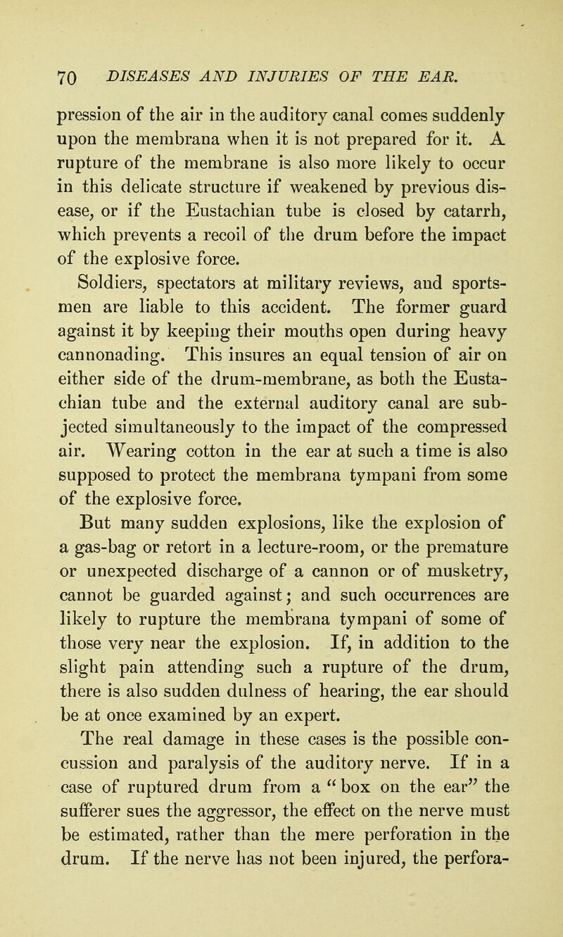 pression of the air in the auditory canal comes suddenly upon the merabrana when it is not prepared for it. A rupture of the membrane is also more likely to occur in this delicate structure if weakened by previous dis- ease, or if the Eustachian tube is closed by catarrh, which prevents a recoil of the drum before the impact of the explosive force. Soldiers, spectators at military reviews, and sports- men are liable to this accident. The former guard against it by keeping their mouths open during heavy cannonading. This insures an equal tension of air on either side of the drum-membrane, as both the Eusta- chian tube and the external auditory canal are sub- jected simultaneously to the impact of the compressed air. Wearing cotton in the ear at such a time is also supposed to protect the membrana tympani from some of the explosive force. But many sudden explosions, like the explosion of a gas-bag or retort in a lecture-room, or the premature or unexpected discharge of a cannon or of musketry, cannot be guarded against; and such occurrences are likely to rupture the membrana tympani of some of those very near the explosion. If, in addition to the slight pain attending such a rupture of the drum, there is also sudden dulness of hearing, the ear should be at once examined by an expert. The real damage in these cases is the possible con- cussion and paralysis of the auditory nerve. If in a case of ruptured drum from a  box on the ear the sufferer sues the aggressor, the effect on the nerve must be estimated, rather than the mere perforation in the drum. If the nerve has not been injured, the perfora-