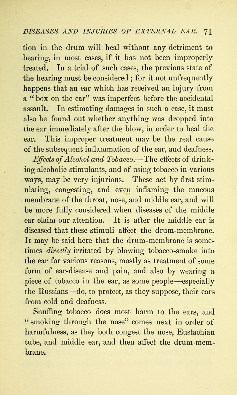 tion in the drum will heal without any detriment to hearing, in most cases, if it has not been improperly treated. In a trial of such cases, the previous state of the hearing must be considered ; for it not unfrequently happens that an ear which has received an injury from a box on the ear'^ was imperfect before the accidental assault. In estimating damages in such a case, it must also be found out whether anything was dropped into the ear immediately after the blow, in order to heal the ear. This improper treatment may be the real cause of the subsequent inflammation of the ear, and deafness. Effects of Alcohol and Tobacco.—The effects of drink- ing alcoholic stimulants, and of using tobacco in various ways, may be very injurious. These act by first stim- ulating, congesting, and even inflaming the mucous membrane of the throat, nose, and middle ear, and will be more fully considered when diseases of the middle ear claim our attention. It is after the middle ear is diseased that these stimuli affect the drum-membrane. It may be said here that the drum-membrane is some- times directly irritated by blowing tobacco-smoke into the ear for various reasons, mostly as treatment of some form of ear-disease and pain, and also by wearing a piece of tobacco in the ear, as some people—especially the Russians—do, to protect, as they suppose, their ears from cold and deafness. Snuffing tobacco does most harm to the ears, and  smoking through the nose'^ comes next in order of harmfulness, as they both congest the nose. Eustachian tube, and middle ear, and then affect the drum-mem- brane.