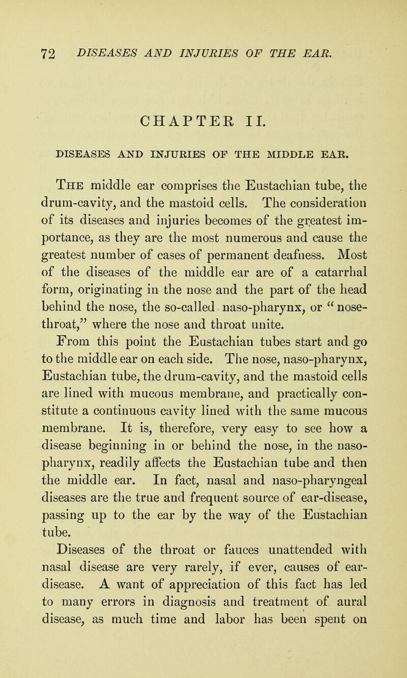 CHAPTER 11. DISEASES AND INJURIES OF THE MIDDLE EAR. The middle ear comprises the Eustachian tube, the drum-cavity, and the mastoid cells. The consideration of its diseases and injuries becomes of the greatest im- portance, as they are the most numerous and cause the greatest number of cases of permanent deafness. Most of the diseases of the middle ear are of a catarrhal form, originating in the nose and the part of the head behind the nose, the so-called naso-pharynx, or  nose- throat,'^ where the nose and throat unite. From this point the Eustachian tubes start and go to the middle ear on each side. The nose, naso-pharynx, Eustachian tube, the drum-cavity, and the mastoid cells are lined with mucous membrane, and practically con- stitute a continuous cavity lined with the same mucous membrane. It is, therefore, very easy to see how a disease beginning in or behind the nose, in the naso- pharynx, readily affects the Eustachian tube and then the middle ear. In fact, nasal and naso-pharyngeal diseases are the true and frequent source of ear-disease, passing up to the ear by the way of the Eustachian tube. Diseases of the throat or fauces unattended with nasal disease are very rarely, if ever, causes of ear- disease. A want of appreciation of this fact has led to many errors in diagnosis and treatment of aural disease, as much time and labor has been spent on