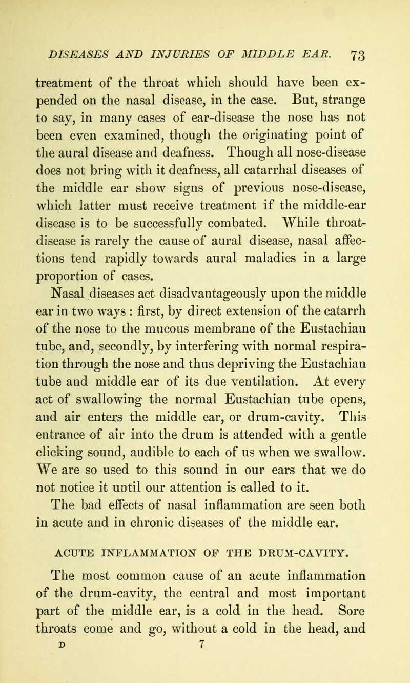 treatment of the throat which should have been ex- pended on the nasal disease, in the case. But, strange to say, in many cases of ear-disease the nose has not been even examined, though the originating point of the aural disease and deafness. Though all nose-disease does not bring with it deafness, all catarrhal diseases of the middle ear show signs of previous nose-disease, which latter must receive treatment if the middle-ear disease is to be successfully combated. While throat- disease is rarely the cause of aural disease, nasal affec- tions tend rapidly towards aural maladies in a large proportion of cases. Nasal diseases act disadvantageously upon the middle ear in two ways : first, by direct extension of the catarrh of the nose to the mucous membrane of the Eustachian tube, and, secondly, by interfering with normal respira- tion through the nose and thus depriving the Eustachian tube and middle ear of its due ventilation. At every act of swallowing the normal Eustachian tube opens, and air enters the middle ear, or drum-cavity. This entrance of air into the drum is attended with a gentle clicking sound, audible to each of us when we swallow. We are so used to this sound in our ears that we do not notice it until our attention is called to it. The bad efiPects of nasal inflammation are seen both in acute and in chronic diseases of the middle ear. ACUTE INFLAMMATION OF THE DRUM-CAVITY. The most common cause of an acute inflammation of the drum-cavity, the central and most important part of the middle ear, is a cold in the head. Sore throats come and go, without a cold in the head, and D 7