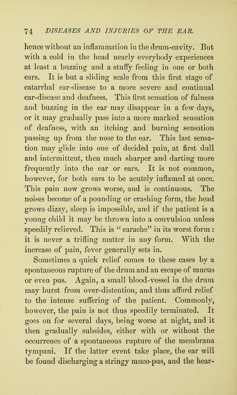 hence Avithout an inflammation in the drum-cavity. But with a cold in the head nearly everybody experiences at least a buzzing and a stuffy feeling in one or both ears. It is but a sliding scale from this first stage of catarrhal ear-disease to a more severe and continual ear-disease and deafness. This first sensation of fulness and buzzing in the ear may disappear in a few days, or it may gradually pass into a more marked sensation of deafness, with an itching and burning sensation passing up from the nose to the ear. This last sensa- tion may glide into one of decided pain, at first dull and intermittent, then much sharper and darting more frequently into the ear or ears. It is not common, however, for both ears to be acutely inflamed at once. This pain now grows worse, and is continuous. The noises become of a pounding or crashing form, the head grows dizzy, sleep is impossible, and if the patient is a young child it may be thrown into a convulsion unless speedily relieved. This is  earache in its worst form : it is never a trifling matter in any form. With the increase of pain, fever generally sets in. Sometimes a quick relief comes to these cases by a spontaneous rupture of the drum and an escape of mucus or even pus. Again, a small blood-vessel in the drum may burst from over-distention, and thus afford relief to the intense suffering of the patient. Commonly, however, the pain is not thus speedily terminated. It goes on for several days, being worse at night, and it then gradually subsides, either with or without the occurrence of a spontaneous rupture of the membrana tympani. If the latter event take place, the ear will be found discharging a stringy muco-pus, and the hear-