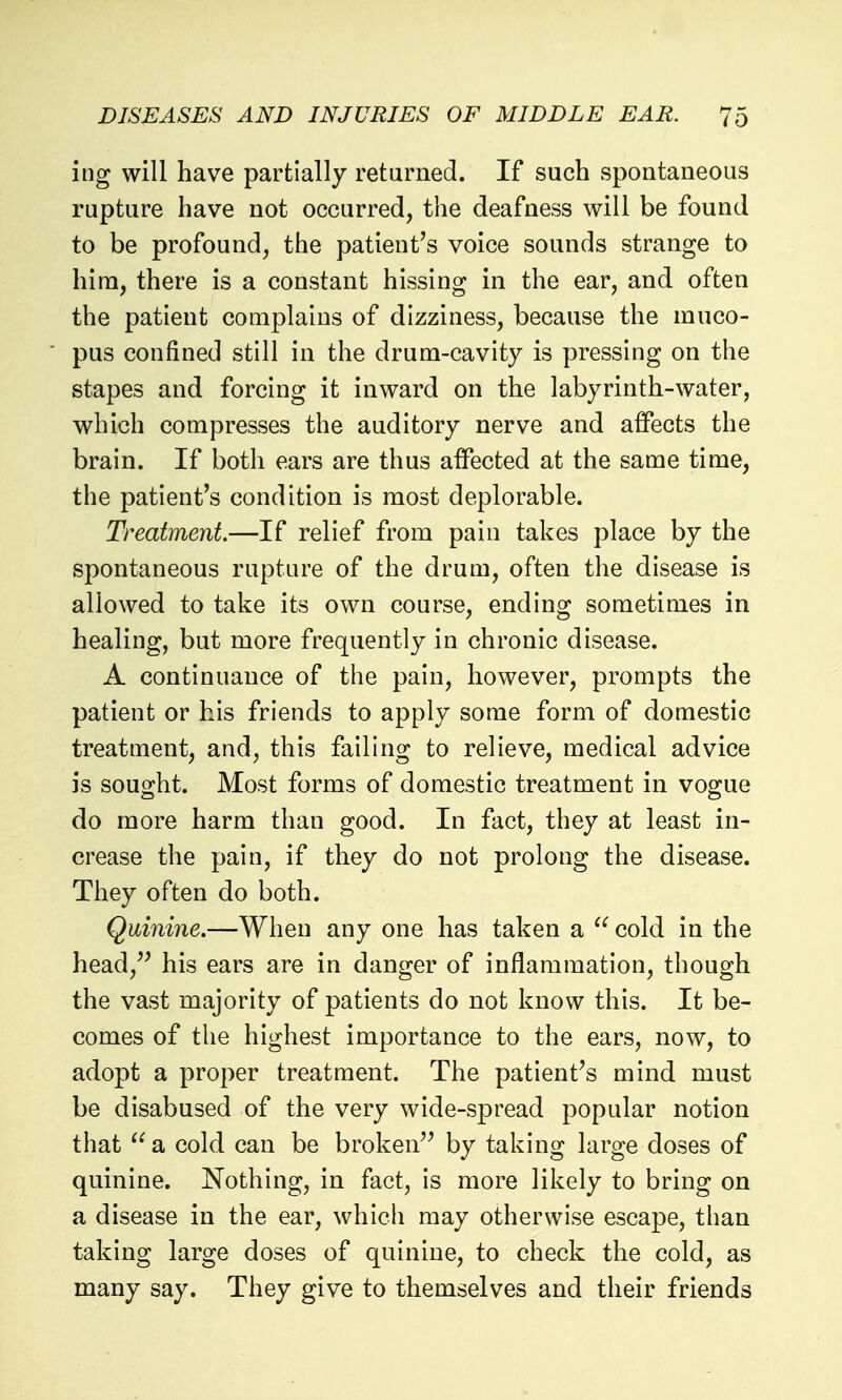 ing will have partially retarned. If such spontaneous rupture have not occurred, the deafness will be found to be profound, the patient's voice sounds strange to hira, there is a constant hissing in the ear, and often the patient complains of dizziness, because the muco- pus confined still in the drum-cavity is pressing on the stapes and forcing it inward on the labyrinth-water, which compresses the auditory nerve and affects the brain. If both ears are thus affected at the same time, the patient's condition is most deplorable. Treatment.—If relief from pain takes place by the spontaneous rupture of the drum, often the disease is allowed to take its own course, ending sometimes in healing, but more frequently in chronic disease. A continuance of the pain, however, prompts the patient or his friends to apply some form of domestic treatment, and, this failing to relieve, medical advice is soufjht. Most forms of domestic treatment in vogiue do more harm than good. In fact, they at least in- crease the pain, if they do not prolong the disease. They often do both. Quinine.—When any one has taken a  cold in the head, his ears are in danger of inflammation, though the vast majority of patients do not know this. It be- comes of the highest importance to the ears, now, to adopt a proper treatment. The patient's mind must be disabused of the very wide-spread popular notion that  a cold can be broken'' by taking large doses of quinine. Nothing, in fact, is more likely to bring on a disease in the ear, which may otherwise escape, than taking large doses of quinine, to check the cold, as many say. They give to themselves and their friends