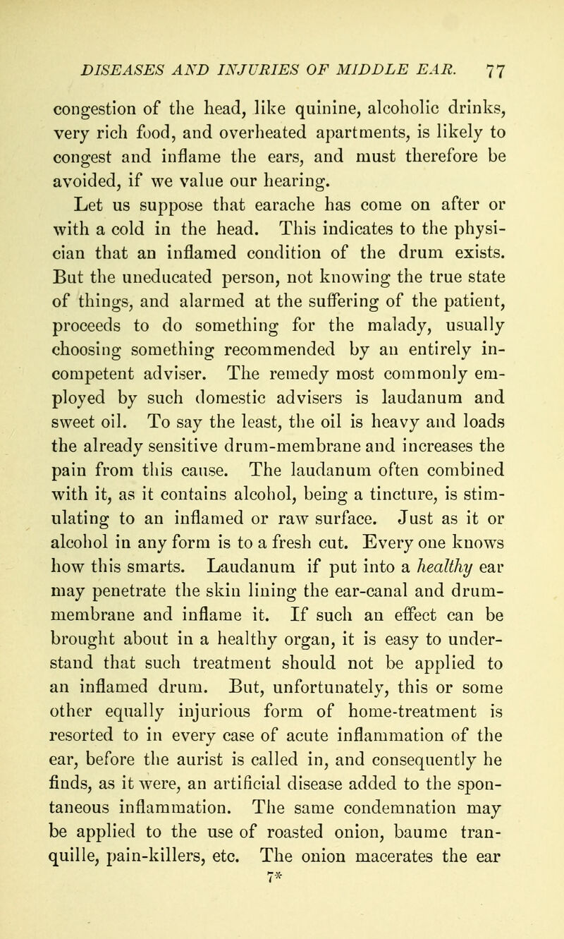 congestion of the head, like quinine, alcoholic drinks, very rich food, and overheated apartments, is likely to cono^est and inflame the ears, and must therefore be avoided, if we value our hearing. Let us suppose that earache has come on after or with a cold in the head. This indicates to the physi- cian that an inflamed condition of the drum exists. But the uneducated person, not knowing the true state of things, and alarmed at the suffering of the patient, proceeds to do something for the malady, usually choosing something recommended by an entirely in- competent adviser. The remedy most commonly em- ployed by such domestic advisers is laudanum and sweet oil. To say the least, the oil is heavy and loads the already sensitive drum-membrane and increases the pain from this cause. The laudanum often combined with it, as it contains alcohol, being a tincture, is stim- ulating to an inflamed or raw surface. Just as it or alcohol in any form is to a fresh cut. Every one knows how this smarts. Laudanum if put into a healthy ear may penetrate the skin lining the ear-canal and drum- membrane and inflame it. If such an effect can be brought about in a healthy organ, it is easy to under- stand that such treatment should not be applied to an inflamed drum. But, unfortunately, this or some other equally injurious form of home-treatment is resorted to in every case of acute inflammation of the ear, before the aurist is called in, and consequently he finds, as it w^ere, an artificial disease added to the spon- taneous inflammation. The same condemnation may be applied to the use of roasted onion, baume tran- quil le, pain-killers, etc. The onion macerates the ear 7-x-