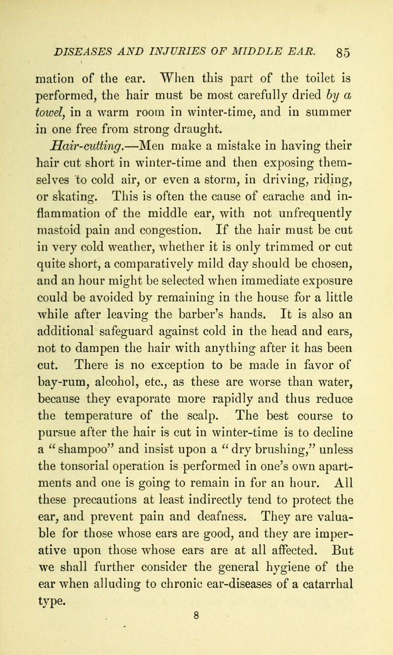 matlon of the ear. When this part of the toilet is performed, the hair must be most carefully dried by a towel, in a warm room in winter-time, and in summer in one free from strong draught. Hair-cutting.—Men make a mistake in having their hair cut short in winter-time and then exposing them- selves to cold air, or even a storm, in driving, riding, or skatins^. This is often the cause of earache and in- flammation of the middle ear, with not unfrequently mastoid pain and congestion. If the hair must be cut in very cold weather, whether it is only trimmed or cut quite short, a comparatively mild day should be chosen, and an hour might be selected when immediate exposure could be avoided by remaining in the house for a little while after leaving the barber's hands. It is also an additional safeguard against cold in the head and ears, not to dampen the hair with anything after it has been cut. There is no exception to be made in favor of bay-rum, alcohol, etc., as these are worse than water, because they evaporate more rapidly and thus reduce the temperature of the scalp. The best course to pursue after the hair is cut in winter-time is to decline a  shampoo'' and insist upon a  dry brushing,^' unless the tonsorial operation is performed in one's own apart- ments and one is going to remain in for an hour. All these precautions at least indirectly tend to protect the ear, and prevent pain and deafness. They are valua- ble for those whose ears are good, and they are imper- ative upon those whose ears are at all affected. But we shall further consider the general hygiene of the ear when alluding to chronic ear-diseases of a catarrhal type.