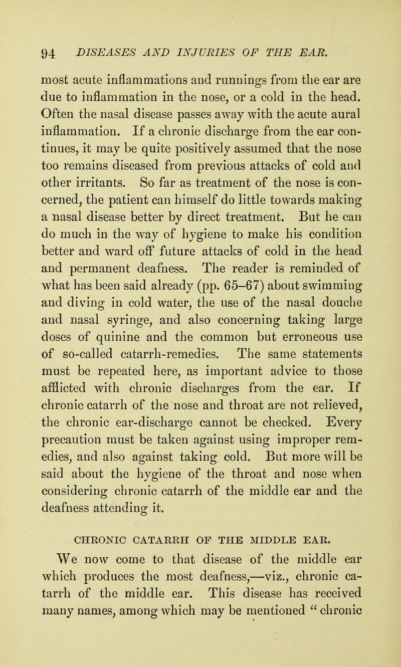 most acute inflammations and runnings from the ear are due to inflammation in the nose, or a cold in the head. Often the nasal disease passes away with the acute aural inflammation. If a chronic discharge from the ear con- tinues, it may be quite positively assumed that the nose too remains diseased from previous attacks of cold and other irritants. So far as treatment of the nose is con- cerned, the patient can himself do little towards making a nasal disease better by direct treatment. But he can do much in the way of hygiene to make his condition better and ward off future attacks of cold in the head and permanent deafness. The reader is reminded of what has been said already (pp. 65-67) about swimming and diving in cold water, the use of the nasal douche and nasal syringe, and also concerning taking large doses of quinine and the common but erroneous use of so-called catarrh-remedies. The same statements must be repeated here, as important advice to those afflicted with chronic discharges from the ear. If chronic catarrh of the nose and throat are not relieved, the chronic ear-discharge cannot be checked. Every precaution must be taken against using improper rem- edies, and also against taking cold. But more will be said about the hygiene of the throat and nose when considering chronic catarrh of the middle ear and the deafness attending it. CHRONIC CATARRH OF THE MIDDLE EAR. We now come to that disease of the middle ear which produces the most deafness,—viz., chronic ca- tarrh of the middle ear. This disease has received many names, among which may be mentioned chronic
