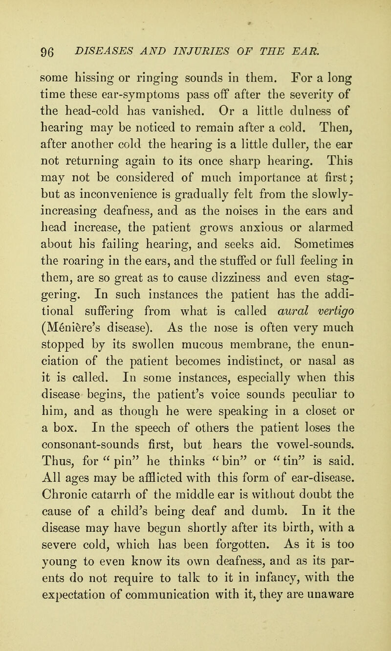 some hissing or ringing sounds in them. For a long time these ear-symptoms pass off after the severity of the head-cold has vanished. Or a little dulness of hearing may be noticed to remain after a cold. Then, after another cold the hearing is a little duller, the ear not returning again to its once sharp hearing. This may not be considered of much importance at first; but as inconvenience is gradually felt from the slowly- increasing deafness, and as the noises in the ears and head increase, the patient grows anxious or alarmed about his failing hearing, and seeks aid. Sometimes the roaring in the ears, and the stuffed or full feeling in them, are so great as to cause dizziness and even stag- gering. In such instances the patient has the addi- tional suffering from what is called aural vertigo (Meniere's disease). As the nose is often very much stopped by its swollen mucous membrane, the enun- ciation of the patient becomes indistinct, or nasal as it is called. In some instances, especially when this disease begins, the patient's voice sounds peculiar to him, and as though he were speaking in a closet or a box. In the speech of others the patient loses the consonant-sounds first, but hears the vowel-sounds. Thus, for  pin^' he thinks ^^bin'^ or tin is said. All ages may be afflicted with this form of ear-disease. Chronic catarrh of the middle ear is without doubt the cause of a child's being deaf and dumb. In it the disease may have begun shortly after its birth, with a severe cold, which has been forgotten. As it is too young to even know its own deafness, and as its par- ents do not require to talk to it in infancy, with the expectation of communication with it, they are unaware