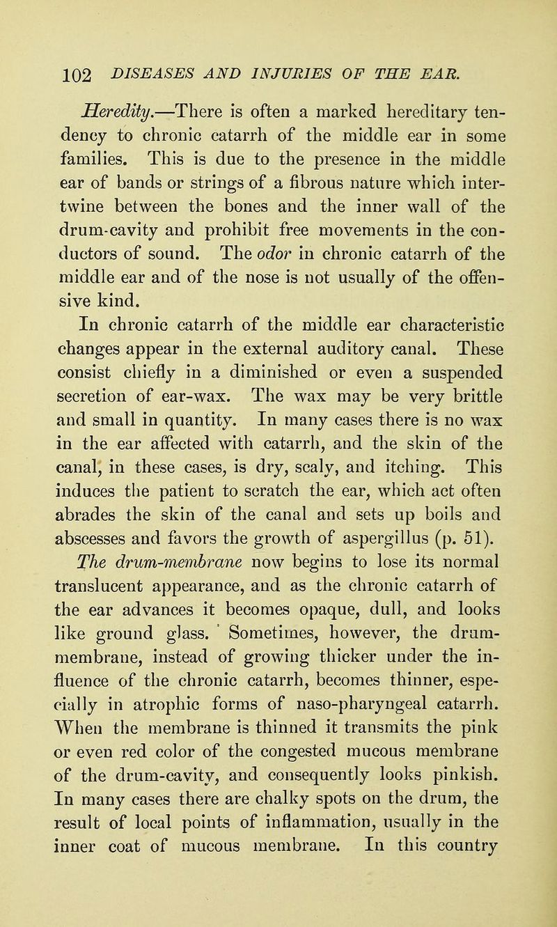 Heredity.—There is often a marked hereditary ten- dency to chronic catarrh of the middle ear in some families. This is due to the presence in the middle ear of bands or strings of a fibrous nature which inter- twine between the bones and the inner wall of the drum-cavity and prohibit free movements in the con- ductors of sound. The odor in chronic catarrh of the middle ear and of the nose is not usually of the offen- sive kind. In chronic catarrh of the middle ear characteristic changes appear in the external auditory canal. These consist chiefly in a diminished or even a suspended secretion of ear-wax. The wax may be very brittle and small in quantity. In many cases there is no wax in the ear affected with catarrh, and the skin of the canal, in these cases, is dry, scaly, and itching. This induces tiie patient to scratch the ear, which act often abrades the skin of the canal and sets up boils and abscesses and favors the growth of aspergillus (p. 51). The drum-membrane now begins to lose its normal translucent appearance, and as the chronic catarrh of the ear advances it becomes opaque, dull, and looks like ground glass. Sometimes, however, the drum- membrane, instead of growing thicker under the in- fluence of the chronic catarrh, becomes thinner, espe- cially in atrophic forms of naso-pharyngeal catarrh. When the membrane is thinned it transmits the pink or even red color of the congested mucous membrane of the drum-cavity, and consequently looks pinkish. In many cases there are chalky spots on the drum, the result of local points of inflammation, usually in the inner coat of mucous membrane. In this country