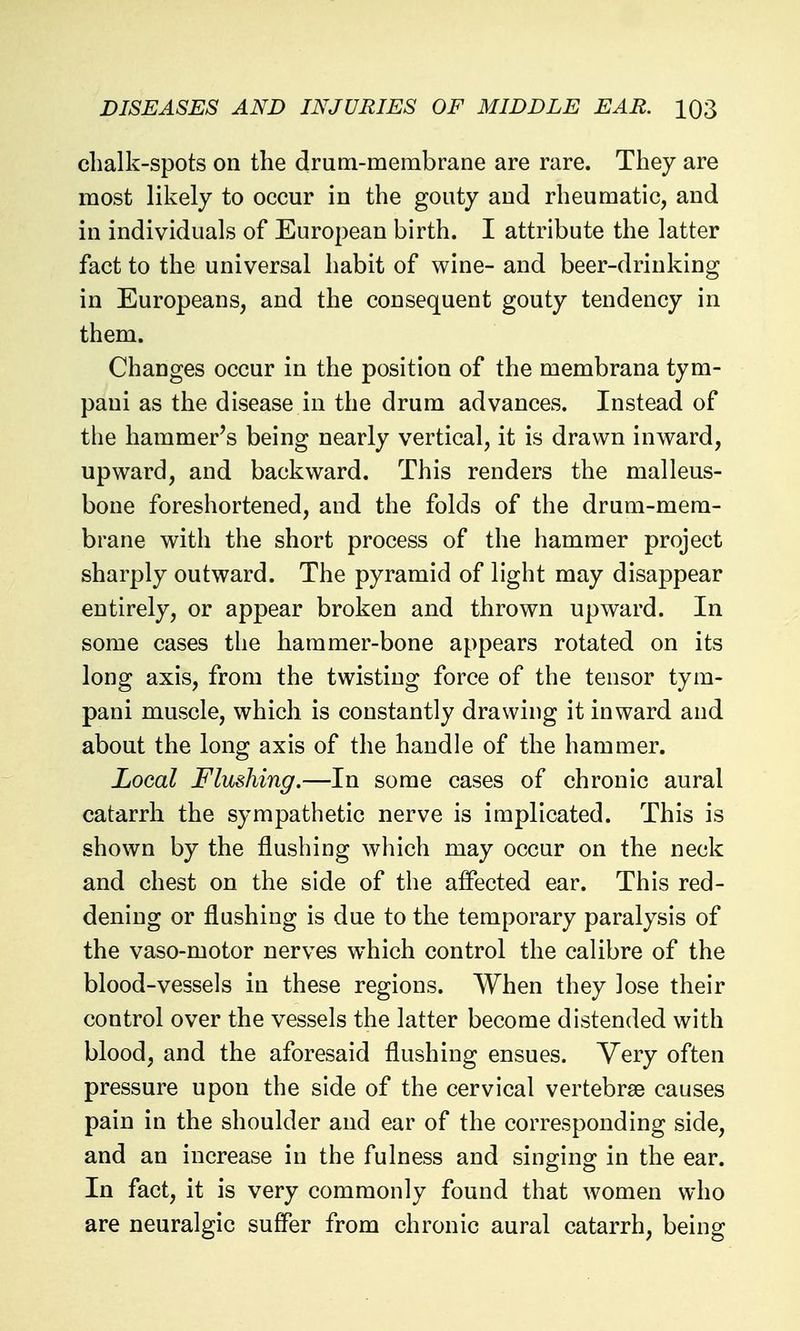 clialk-spots on the drum-membrane are rare. They are most likely to occur in the gouty and rheumatic, and in individuals of European birth. I attribute the latter fact to the universal habit of wine- and beer-drinking in Europeans, and the consequent gouty tendency in them. Changes occur in the position of the membrana tym- pani as the disease in the drum advances. Instead of the hammer's being nearly vertical, it is drawn inward, upward, and backward. This renders the malleus- bone foreshortened, and the folds of the drum-mem- brane with the short process of the hammer project sharply outward. The pyramid of light may disappear entirely, or appear broken and thrown upward. In some cases the hammer-bone appears rotated on its long axis, from the twisting force of the tensor tym- pani muscle, which is constantly drawing it inward and about the long axis of the handle of the hammer. Local Flushing.—In some cases of chronic aural catarrh the sympathetic nerve is implicated. This is shown by the flushing which may occur on the neck and chest on the side of the affected ear. This red- dening or flushing is due to the temporary paralysis of the vaso-motor nerves which control the calibre of the blood-vessels in these regions. When they lose their control over the vessels the latter become distended with blood, and the aforesaid flushing ensues. Very often pressure upon the side of the cervical vertebrse causes pain in the shoulder and ear of the corresponding side, and an increase in the fulness and singing in the ear. In fact, it is very commonly found that women who are neuralgic suffer from chronic aural catarrh, being