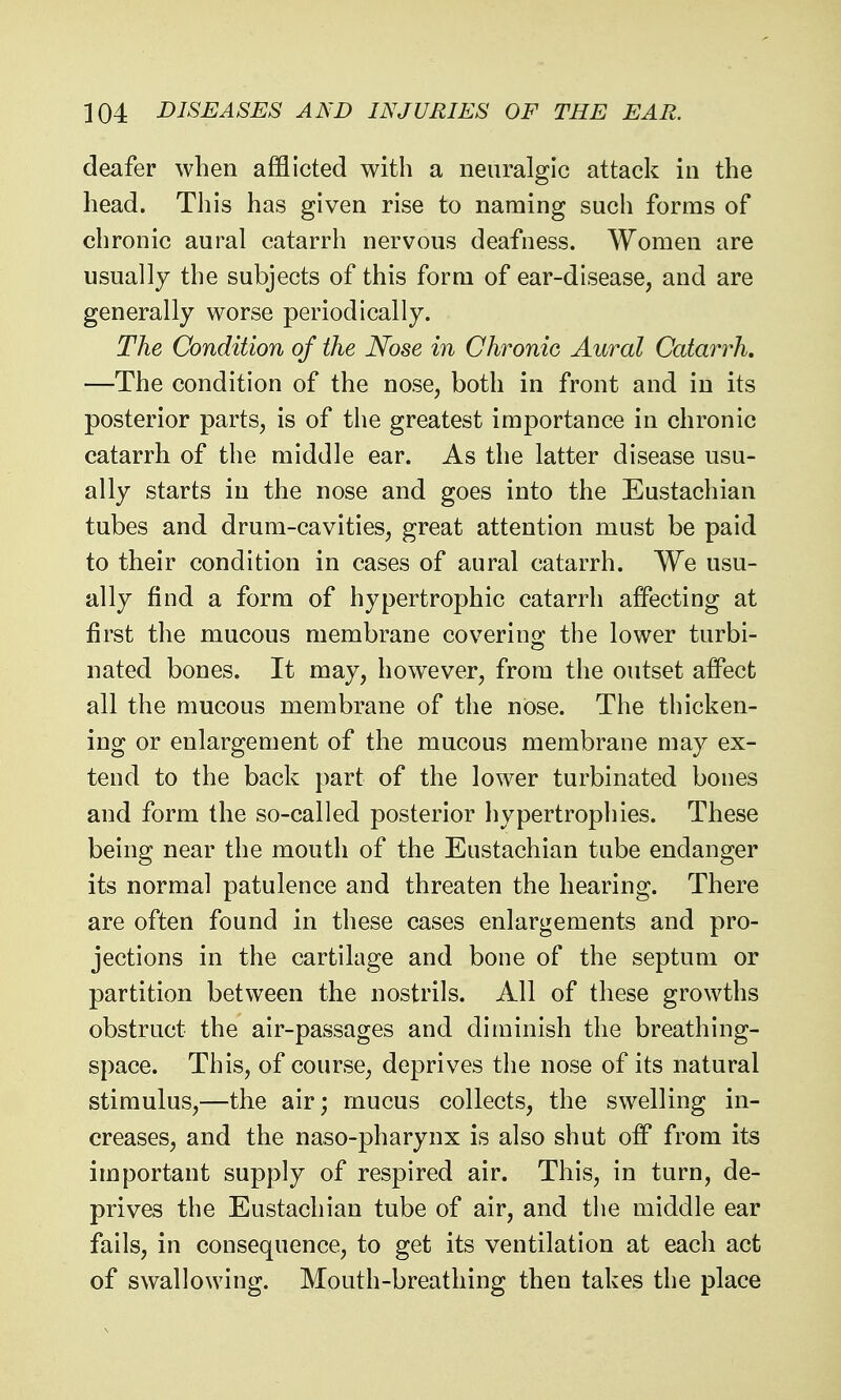 deafer when afflicted with a neuralgic attack in the head. This has given rise to naming such forms of chronic aural catarrh nervous deafness. Women are usually the subjects of this form of ear-disease, and are generally worse periodically. The Condition of the Nose in Chronic Aural Catarrh. —The condition of the nose, both in front and in its posterior parts, is of the greatest importance in chronic catarrh of the middle ear. As the latter disease usu- ally starts in the nose and goes into the Eustachian tubes and drum-cavities, great attention must be paid to their condition in cases of aural catarrh. We usu- ally find a form of hypertrophic catarrh affecting at first the mucous membrane covering the lower turbi- nated bones. It may, however, from the outset affect all the mucous membrane of the nose. The thicken- ing or enlargement of the mucous membrane may ex- tend to the back part of the lower turbinated bones and form the so-called posterior hypertrophies. These being near the mouth of the Eustachian tube endanger its normal patulence and threaten the hearing. There are often found in these cases enlargements and pro- jections in the cartilage and bone of the septum or partition between the nostrils. All of these growths obstruct the air-passages and diminish the breathing- space. This, of course, deprives the nose of its natural stimulus,—the air; mucus collects, the swelling in- creases, and the naso-pharynx is also shut off from its important supply of respired air. This, in turn, de- prives the Eustachian tube of air, and the middle ear fails, in consequence, to get its ventilation at each act of swallowing. Mouth-breathing then takes the place