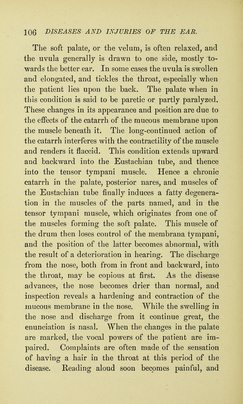 The soft palate, or the velum, is often relaxed, and the uvula generally is drawn to one side, mostly to- wards the better ear. In some cases the uvula is swollen and elongated, and tickles the throat, especially when the patient lies upon the back. The palate when in this condition is said to be paretic or partly paralyzed. These changes in its appearance and position are due to the effects of the catarrh of the mucous membrane upon the muscle beneath it. The long-continued action of the catarrh interferes with the contractility of the muscle and renders it flaccid. This condition extends upward and backward into the Eustachian tube, and thence into the tensor tympani muscle. Hence a chronic catarrh in the palate, posterior nares, and muscles of the Eustachian tube finally induces a fatty degenera- tion in the muscles of the parts named, and in the tensor tympani muscle, which originates from one of the muscles forming the soft palate. This muscle of the drum then loses control of the membrana tympani, and the position of the latter becomes abnormal, with the result of a deterioration in hearing. The discharge from the nose, both from in front and backward, into the throat, may be copious at first. As the disease advances, the nose becomes drier than normal, and inspection reveals a hardening and contraction of the mucous membrane in the nose. While the swelling in the nose and discharge from it continue great, the enunciation is nasal. When the changes in the palate are marked, the vocal powers of the patient are im- paired. Complaints are often made of the sensation of having a hair in the throat at this period of the disease. Reading aloud soon becomes painful, and