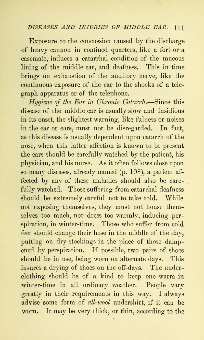 Exposure to the concussion caused by the discharge of heavy canuon in confined quarters, like a fort or a casemate, induces a catarrhal condition of the mucous lining of the middle ear, and deafness. This in time brings on exhaustion of the auditory nerve, like the continuous exposure of the ear to the shocks of a tele- graph apparatus or of the telephone. Hygiene of the Ear in ClironiG Catarrh,—Since this disease of the middle ear is usually slow and insidious in its onset, the slightest warning, like fulness or noises in the ear or ears, must not be disregarded. In fact, as this disease is usually dependent upon catarrh of the nose, when this latter affection is known to be present the ears should be carefully watched by the patient, his physician, and his nurse. As it often follows close upon so many diseases, already named (p. 108), a patient af- fected by any of these maladies should also be care- fully watched. Those suffering from catarrhal deafness should be extremely careful not to take cold. While not exposing themselves, they must not house them- selves too much, nor dress too warmly, inducing per- spiration, in winter-time. Those who suffer from cold feet should change their hose in the middle of the day, putting on dry stockings in the place of those damp- ened by perspiration. If possible, two pairs of shoes should be in use, being worn on alternate days. This insures a drying of shoes on the off-days. The under- clothing should be of a kind to keep one warm in winter-time in all ordinary weather. People vary greatly in their requirements in this way. I always advise some form of all-wool undershirt, if it can be worn. It may be very thick, or thin, according to the