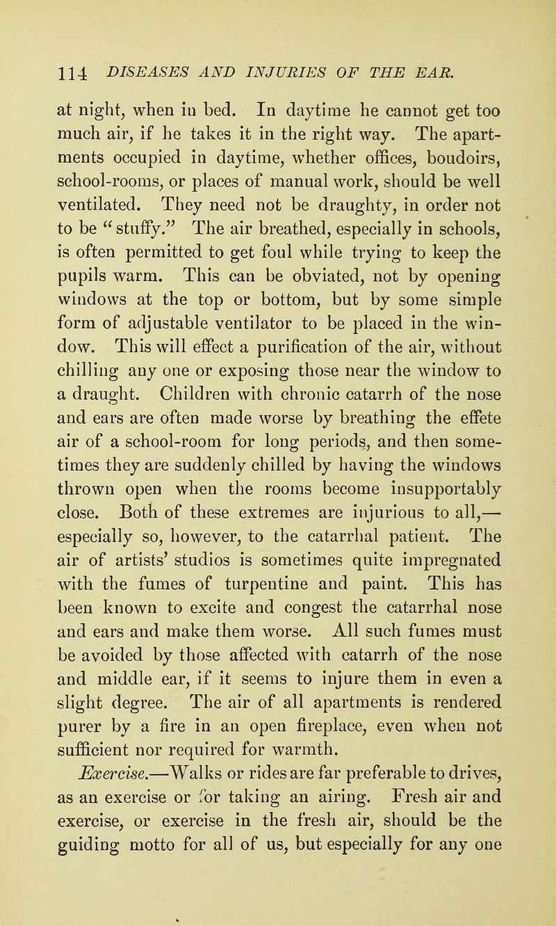 at night, when in bed. In daytime he cannot get too much air, if he takes it in the right way. The apart- ments occupied in daytime, whether offices, boudoirs, school-rooms, or places of manual work, should be well ventilated. They need not be draughty, in order not to be  stuffy. The air breathed, especially in schools, is often permitted to get foul while trying to keep the pupils warm. This can be obviated, not by opening windows at the top or bottom, but by some simple form of adjustable ventilator to be placed in the win- dow. This will effect a purification of the air, without chilling any one or exposing those near the window to a draught. Children with chronic catarrh of the nose and ears are often made worse by breathing the effete air of a school-room for long periods, and then some- times they are suddenly chilled by having the windows thrown open when the rooms become in supportably close. Both of these extremes are injurious to all,— especially so, however, to the catarrhal patient. The air of artists' studios is sometimes quite impregnated with the fumes of turpentine and paint. This has been known to excite and congest the catarrhal nose and ears and make them worse. All such fumes must be avoided by those affected with catarrh of the nose and middle ear, if it seems to injure them in even a slight degree. The air of all apartments is rendered purer by a fire in an open fireplace, even when not sufficient nor required for w^armth. Exercise.—Walks or rides are far preferable to drives, as an exercise or for taking an airing. Fresh air and exercise, or exercise in the fresh air, should be the guiding motto for all of us, but especially for any one