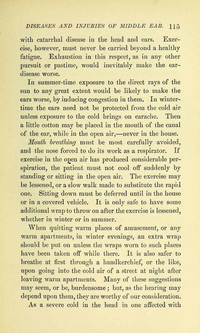 with catarrhal disease in the head and ears. Exer- cise, however, must never be carried beyond a healthy fatigue. Exhaustion in this respect, as in any other pursuit or pastime, would inevitably make the ear- disease worse. In summer-time exposure to the direct rays of the sun to any great extent would be likely to make the ears worse, by inducing congestion in them. In winter- time the ears need not be protected from the cold air unless exposure to the cold brings on earache. Then a little cotton may be placed in the mouth of the canal of the ear, while in the open air,—never in the house. Mouth breathing must be most carefully avoided, and the nose forced to do its work as a respirator. If exercise in the o^en air has produced considerable per- spiration, the patient must not cool off suddenly by standing or sitting in the open air. The exercise may be lessened, or a slow walk made to substitute the rapid one. Sitting down must be deferred until in the house or in a covered vehicle. It is only safe to have some additional wrap to throw on after the exercise is lessened, whether in winter or in summer. When quitting warm places of amusement, or any warm apartments, in winter evenings, an extra wrap should be put on unless the wraps worn to such places have been taken off while there. It is also safer to breathe at first through a handkerchief, or the like, upon going into the cold air of a street at night after leaving warm apartments. Many of these suggestions may seem, or be, burdensome; but, as the hearing may depend upon them, they are worthy of our consideration. As a severe cold in the head in one affected with